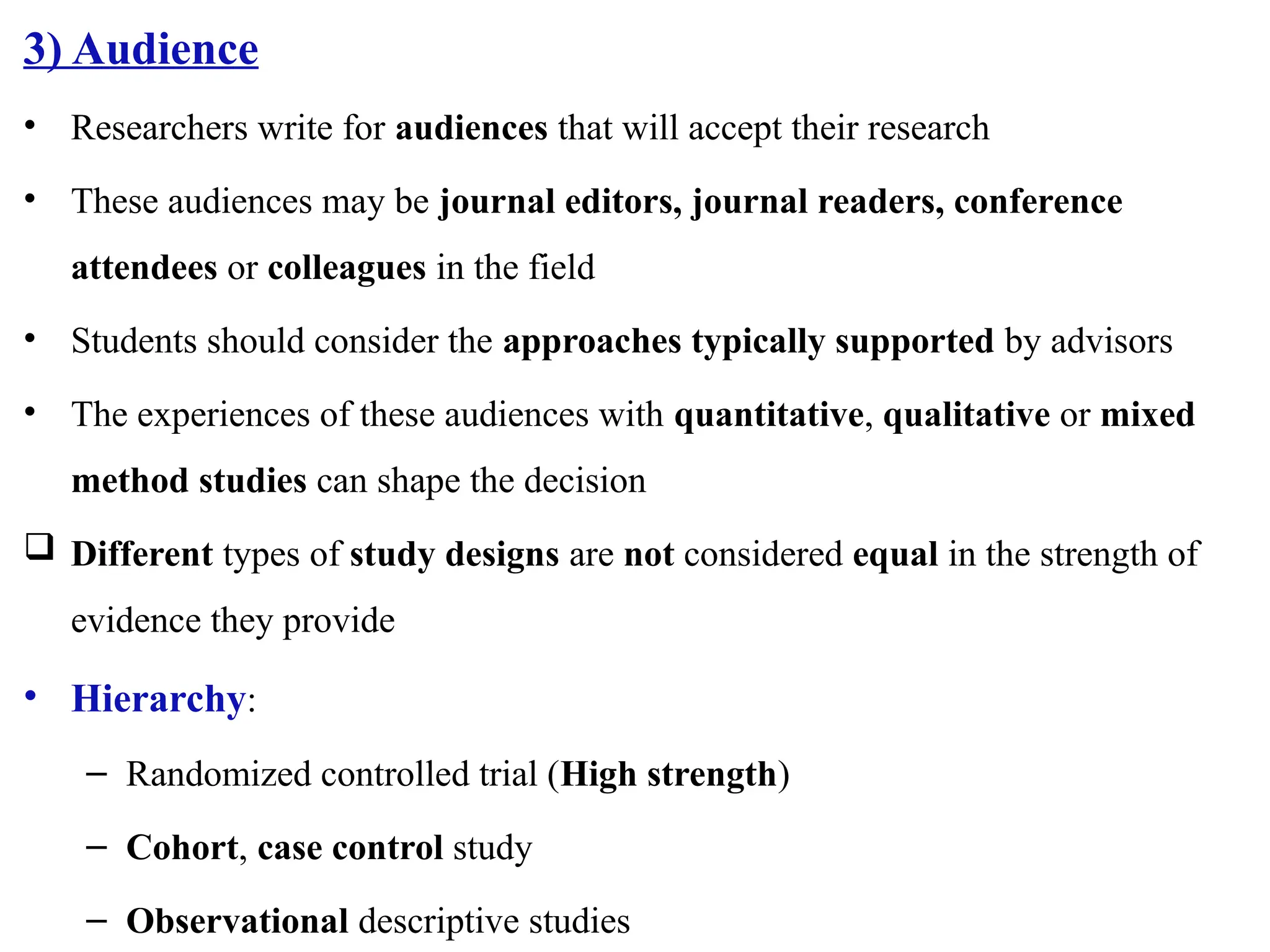 3) Audience
• Researchers write for audiences that will accept their research
• These audiences may be journal editors, journal readers, conference
attendees or colleagues in the field
• Students should consider the approaches typically supported by advisors
• The experiences of these audiences with quantitative, qualitative or mixed
method studies can shape the decision
 Different types of study designs are not considered equal in the strength of
evidence they provide
• Hierarchy:
– Randomized controlled trial (High strength)
– Cohort, case control study
– Observational descriptive studies
 