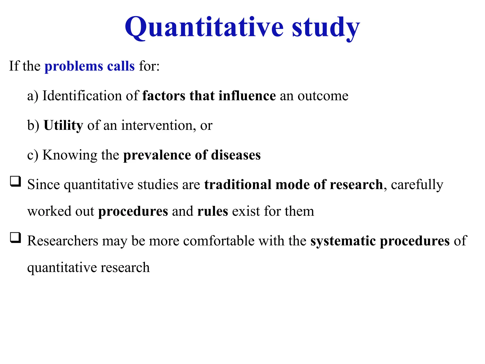 Quantitative study
If the problems calls for:
a) Identification of factors that influence an outcome
b) Utility of an intervention, or
c) Knowing the prevalence of diseases
 Since quantitative studies are traditional mode of research, carefully
worked out procedures and rules exist for them
 Researchers may be more comfortable with the systematic procedures of
quantitative research
 
