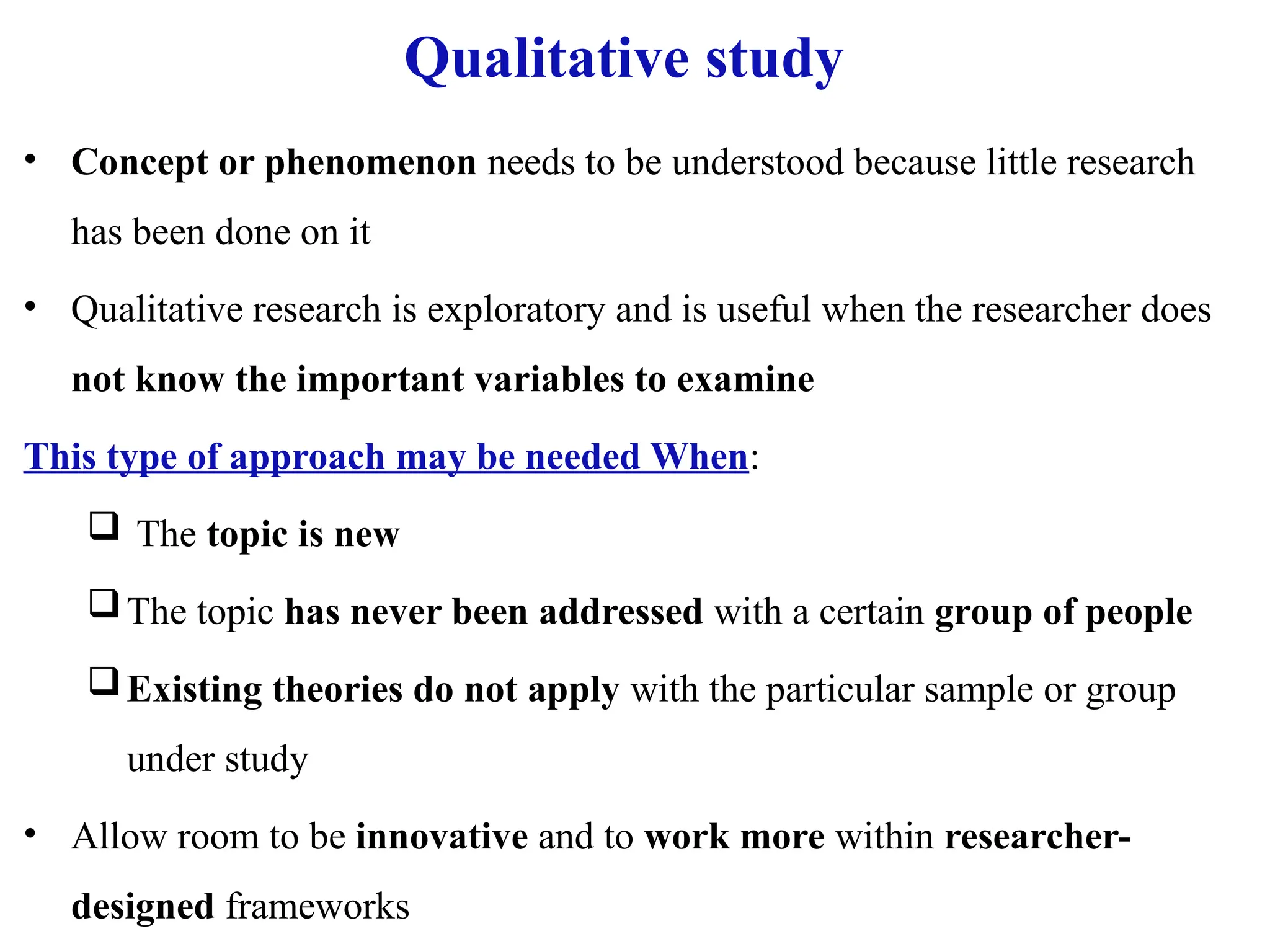 Qualitative study
• Concept or phenomenon needs to be understood because little research
has been done on it
• Qualitative research is exploratory and is useful when the researcher does
not know the important variables to examine
This type of approach may be needed When:
 The topic is new
The topic has never been addressed with a certain group of people
Existing theories do not apply with the particular sample or group
under study
• Allow room to be innovative and to work more within researcher-
designed frameworks
 