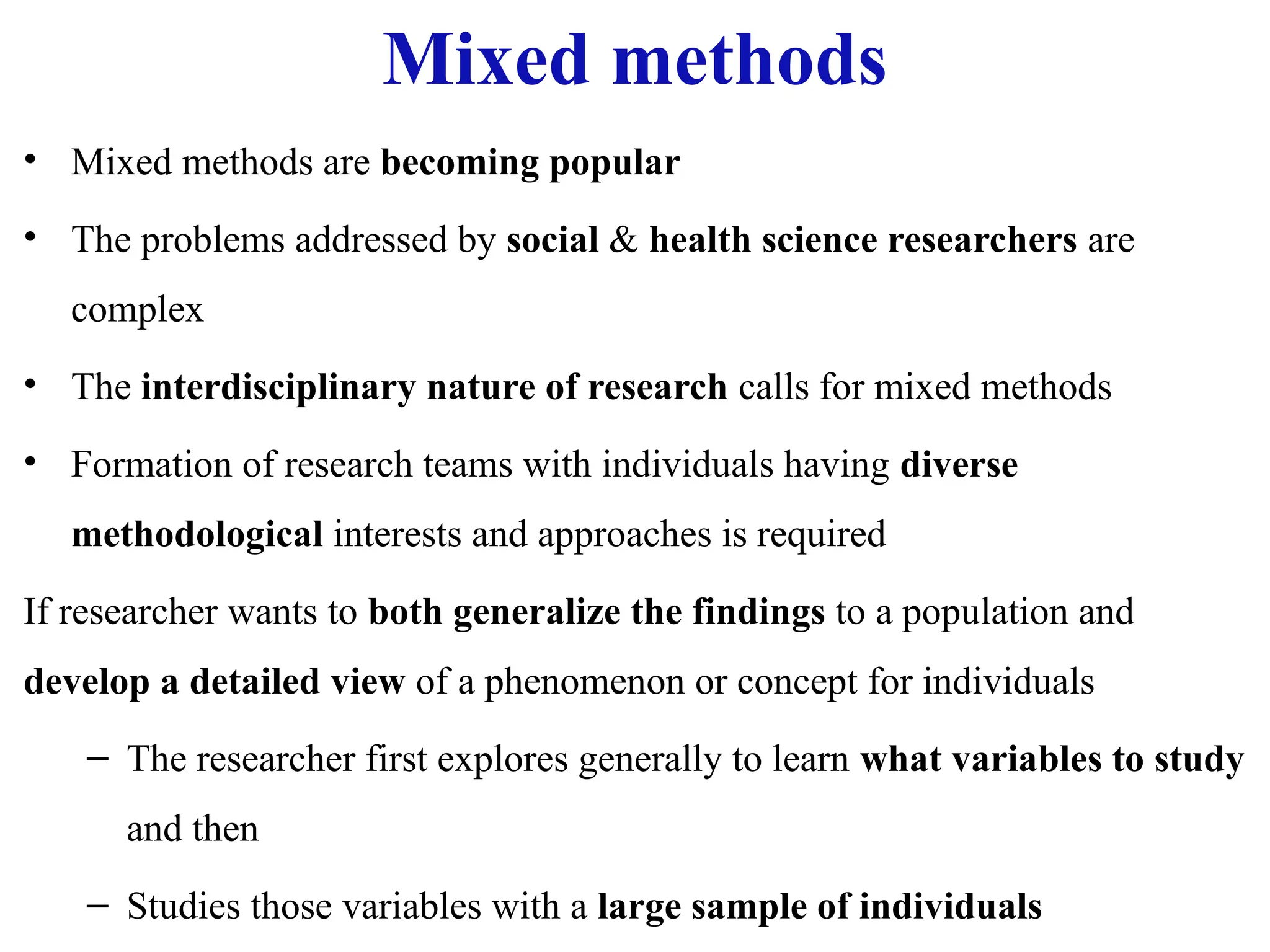 Mixed methods
• Mixed methods are becoming popular
• The problems addressed by social & health science researchers are
complex
• The interdisciplinary nature of research calls for mixed methods
• Formation of research teams with individuals having diverse
methodological interests and approaches is required
If researcher wants to both generalize the findings to a population and
develop a detailed view of a phenomenon or concept for individuals
– The researcher first explores generally to learn what variables to study
and then
– Studies those variables with a large sample of individuals
 