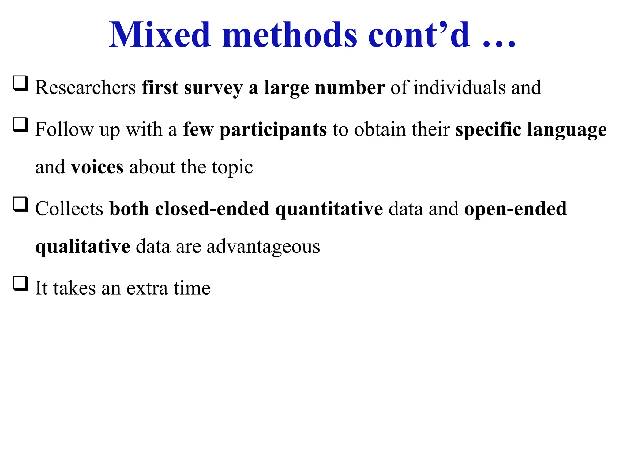 Mixed methods cont’d …
 Researchers first survey a large number of individuals and
 Follow up with a few participants to obtain their specific language
and voices about the topic
 Collects both closed-ended quantitative data and open-ended
qualitative data are advantageous
 It takes an extra time
 