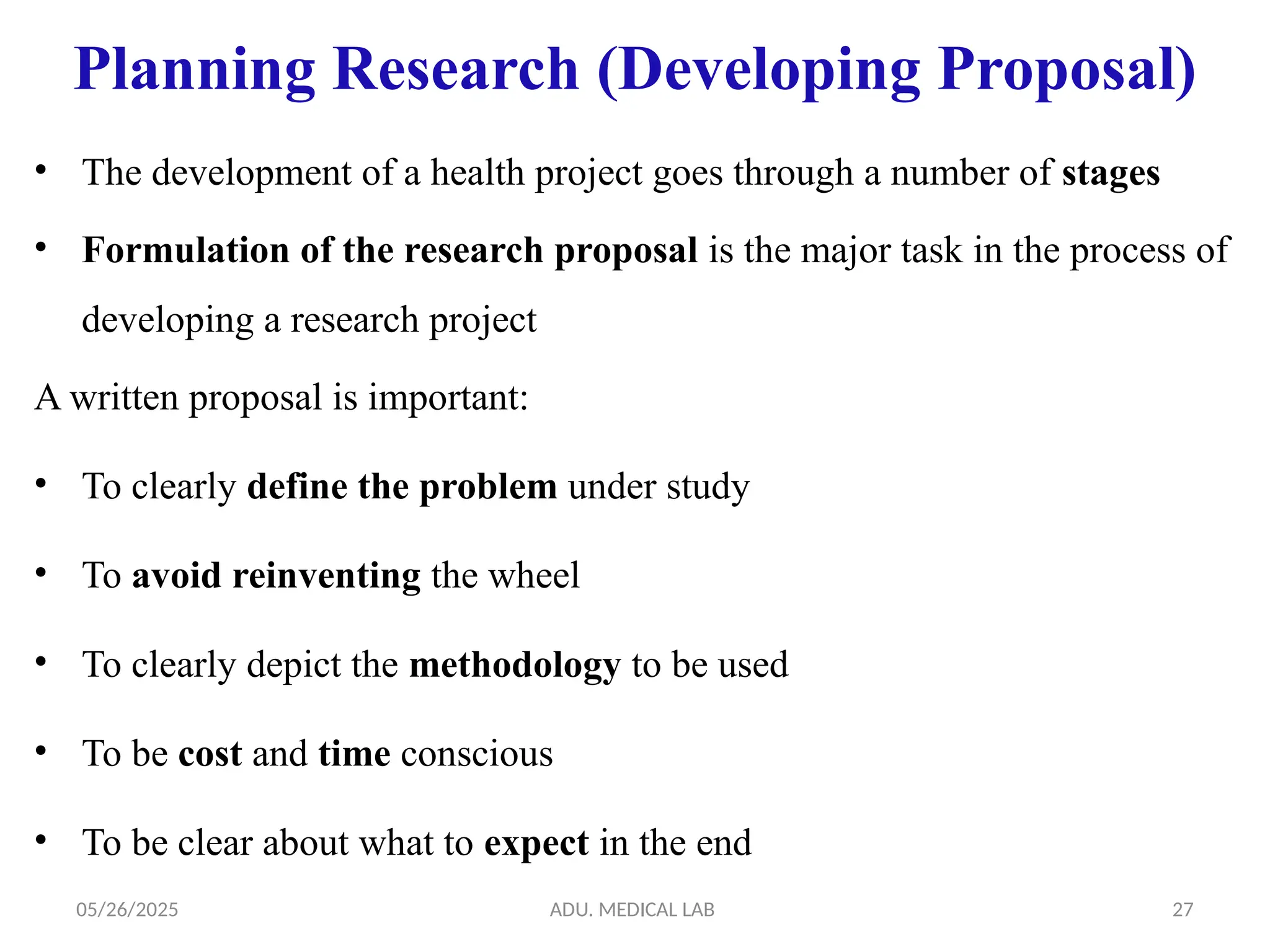 05/26/2025 ADU. MEDICAL LAB 27
Planning Research (Developing Proposal)
• The development of a health project goes through a number of stages
• Formulation of the research proposal is the major task in the process of
developing a research project
A written proposal is important:
• To clearly define the problem under study
• To avoid reinventing the wheel
• To clearly depict the methodology to be used
• To be cost and time conscious
• To be clear about what to expect in the end
 