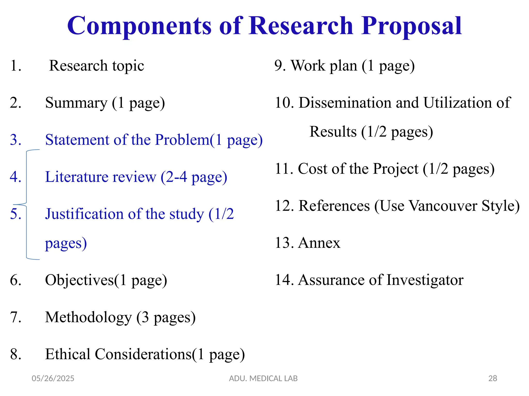 05/26/2025 ADU. MEDICAL LAB 28
Components of Research Proposal
1. Research topic
2. Summary (1 page)
3. Statement of the Problem(1 page)
4. Literature review (2-4 page)
5. Justification of the study (1/2
pages)
6. Objectives(1 page)
7. Methodology (3 pages)
8. Ethical Considerations(1 page)
9. Work plan (1 page)
10. Dissemination and Utilization of
Results (1/2 pages)
11. Cost of the Project (1/2 pages)
12. References (Use Vancouver Style)
13. Annex
14. Assurance of Investigator
 