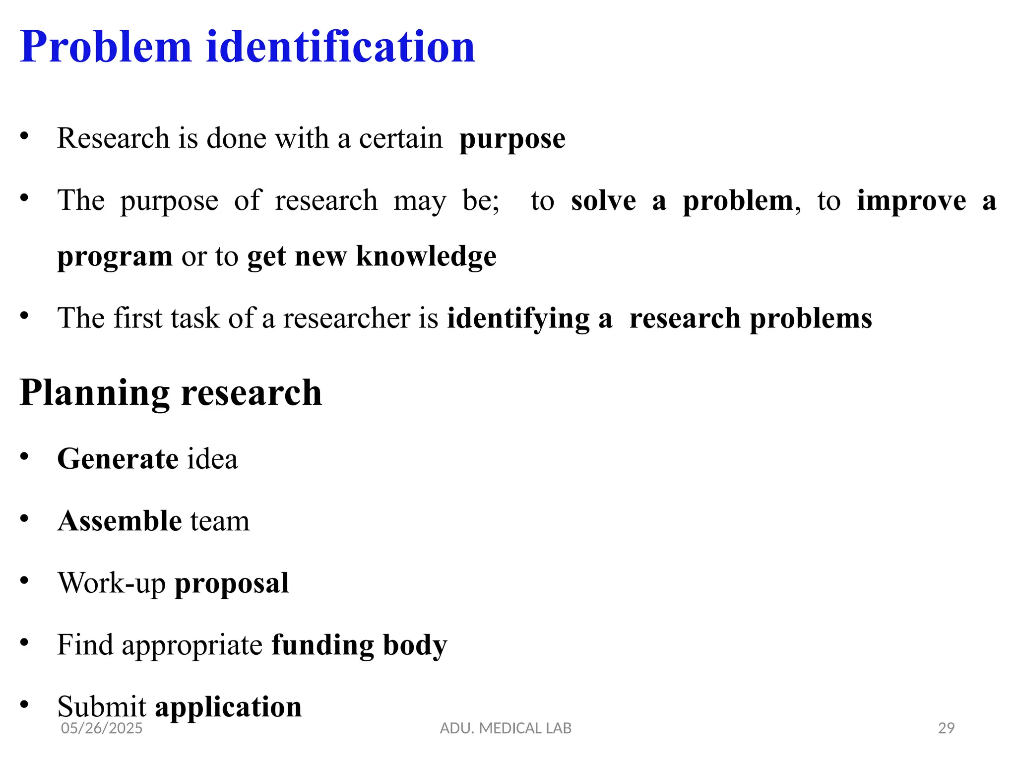 05/26/2025 ADU. MEDICAL LAB 29
Problem identification
• Research is done with a certain purpose
• The purpose of research may be; to solve a problem, to improve a
program or to get new knowledge
• The first task of a researcher is identifying a research problems
Planning research
• Generate idea
• Assemble team
• Work-up proposal
• Find appropriate funding body
• Submit application
 