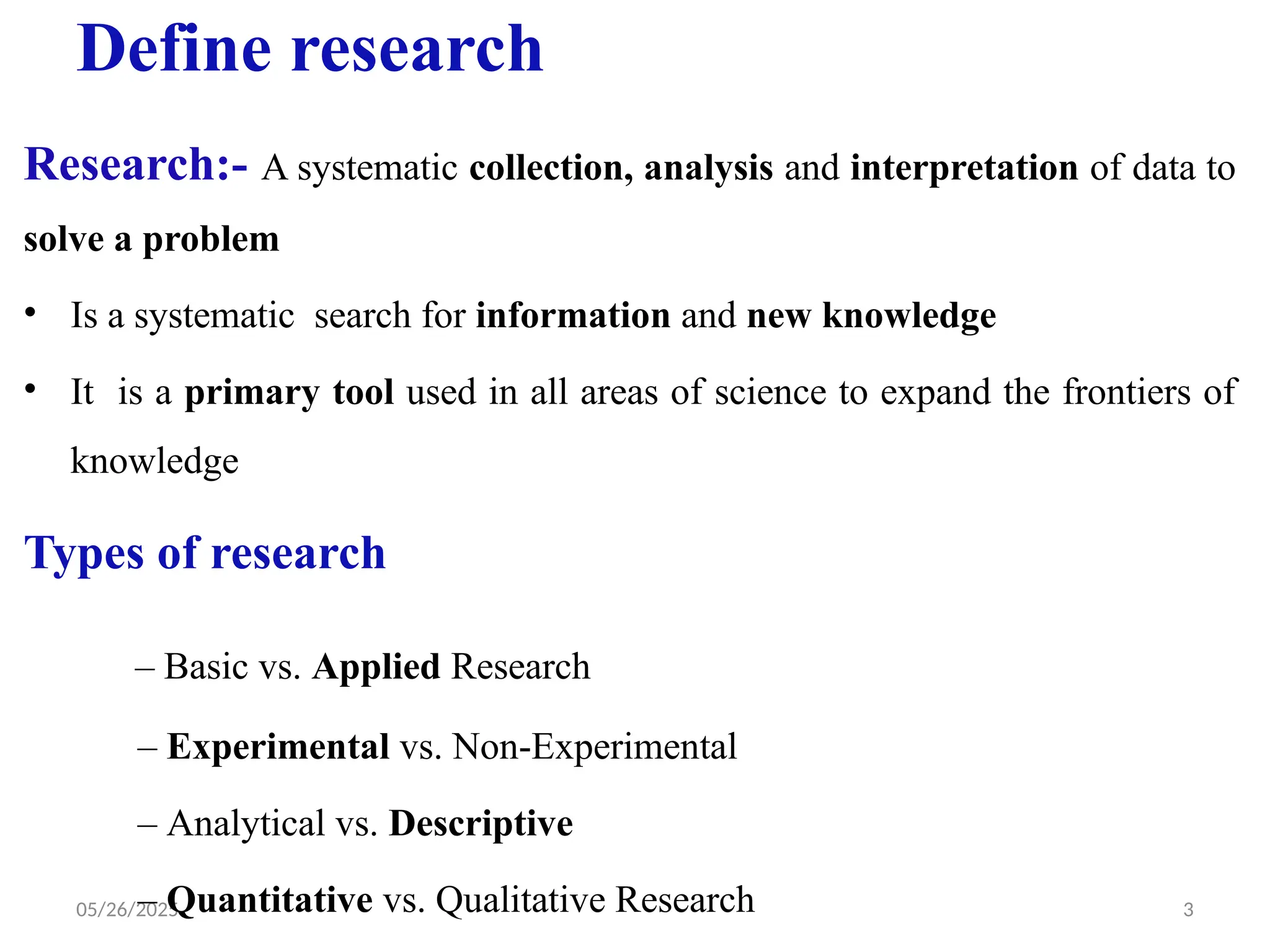 05/26/2025 3
Define research
Research:- A systematic collection, analysis and interpretation of data to
solve a problem
• Is a systematic search for information and new knowledge
• It is a primary tool used in all areas of science to expand the frontiers of
knowledge
Types of research
– Basic vs. Applied Research
– Experimental vs. Non-Experimental
– Analytical vs. Descriptive
– Quantitative vs. Qualitative Research
 