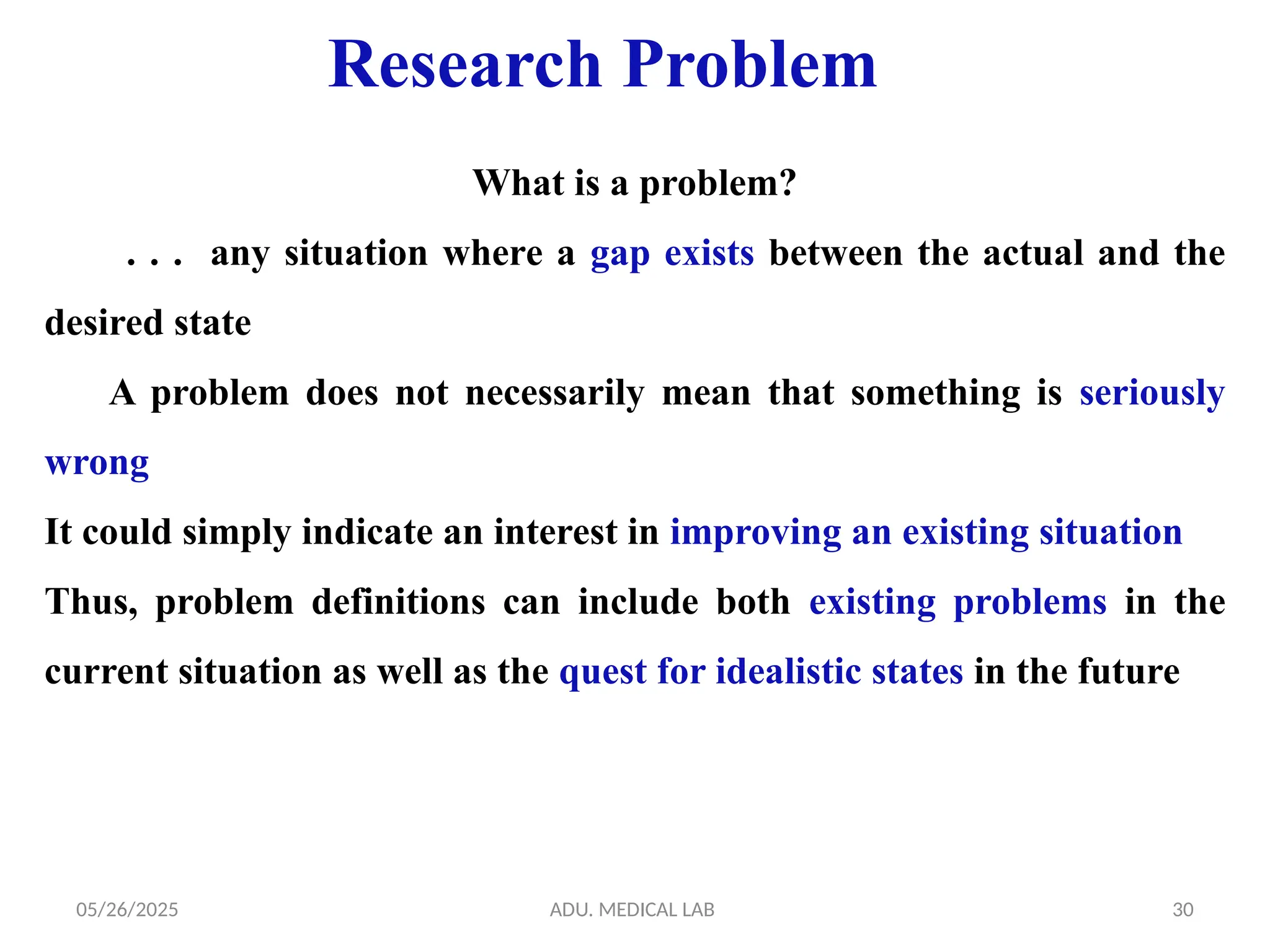 05/26/2025 ADU. MEDICAL LAB 30
What is a problem?
. . . any situation where a gap exists between the actual and the
desired state
A problem does not necessarily mean that something is seriously
wrong
It could simply indicate an interest in improving an existing situation
Thus, problem definitions can include both existing problems in the
current situation as well as the quest for idealistic states in the future
Research Problem
 