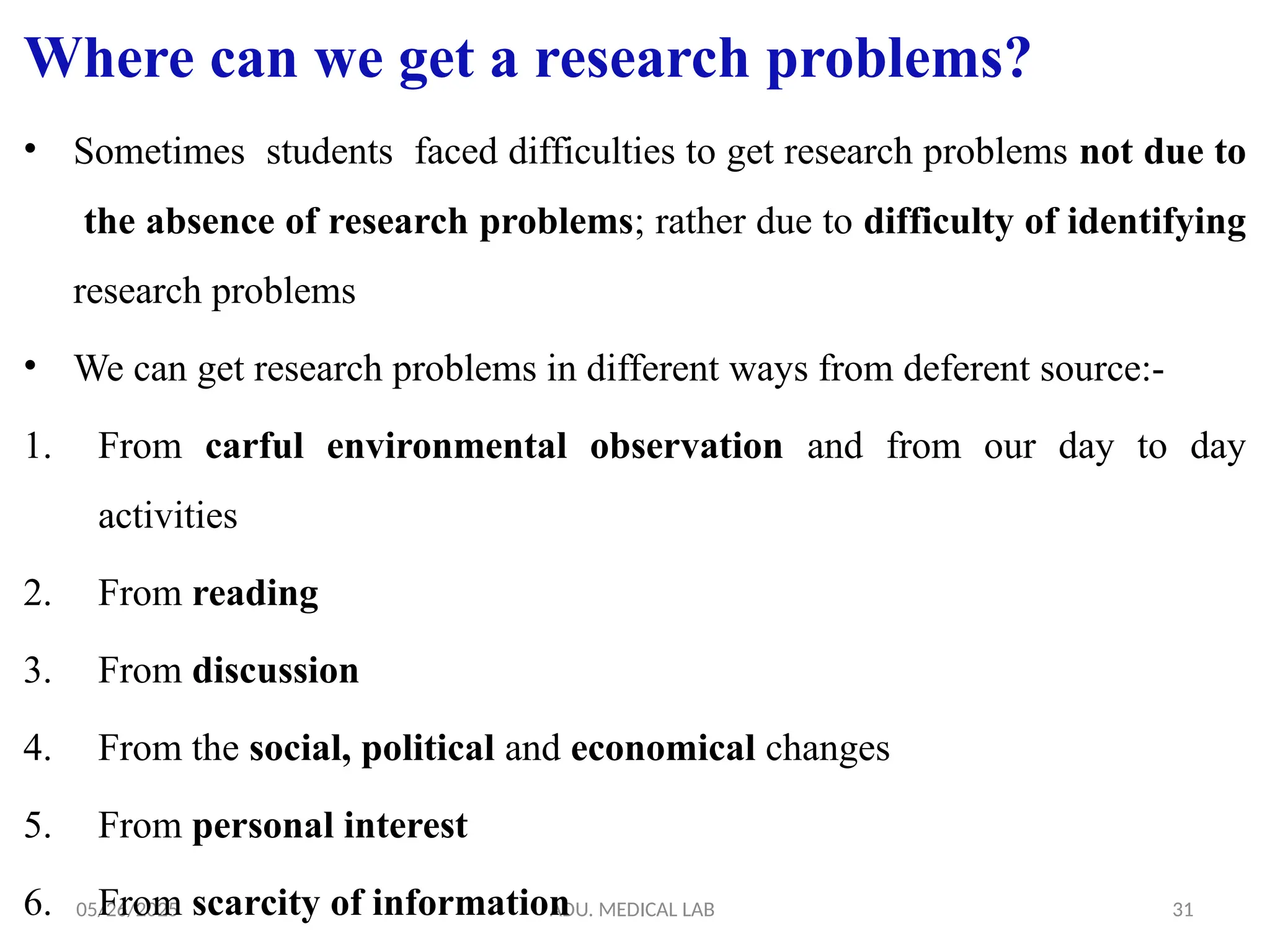 05/26/2025 ADU. MEDICAL LAB 31
Where can we get a research problems?
• Sometimes students faced difficulties to get research problems not due to
the absence of research problems; rather due to difficulty of identifying
research problems
• We can get research problems in different ways from deferent source:-
1. From carful environmental observation and from our day to day
activities
2. From reading
3. From discussion
4. From the social, political and economical changes
5. From personal interest
6. From scarcity of information
 