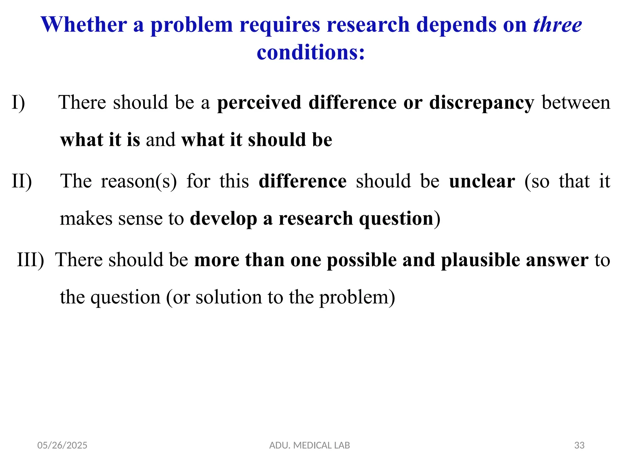 05/26/2025 ADU. MEDICAL LAB 33
Whether a problem requires research depends on three
conditions:
I) There should be a perceived difference or discrepancy between
what it is and what it should be
II) The reason(s) for this difference should be unclear (so that it
makes sense to develop a research question)
III) There should be more than one possible and plausible answer to
the question (or solution to the problem)
 