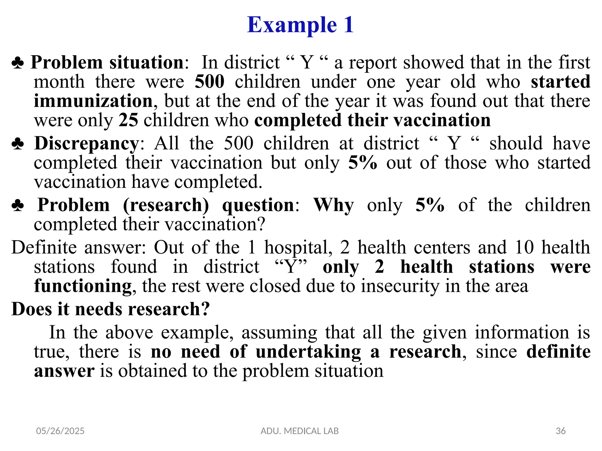 05/26/2025 ADU. MEDICAL LAB 36
Example 1
♣ Problem situation: In district “ Y “ a report showed that in the first
month there were 500 children under one year old who started
immunization, but at the end of the year it was found out that there
were only 25 children who completed their vaccination
♣ Discrepancy: All the 500 children at district “ Y “ should have
completed their vaccination but only 5% out of those who started
vaccination have completed.
♣ Problem (research) question: Why only 5% of the children
completed their vaccination?
Definite answer: Out of the 1 hospital, 2 health centers and 10 health
stations found in district “Y” only 2 health stations were
functioning, the rest were closed due to insecurity in the area
Does it needs research?
In the above example, assuming that all the given information is
true, there is no need of undertaking a research, since definite
answer is obtained to the problem situation
 