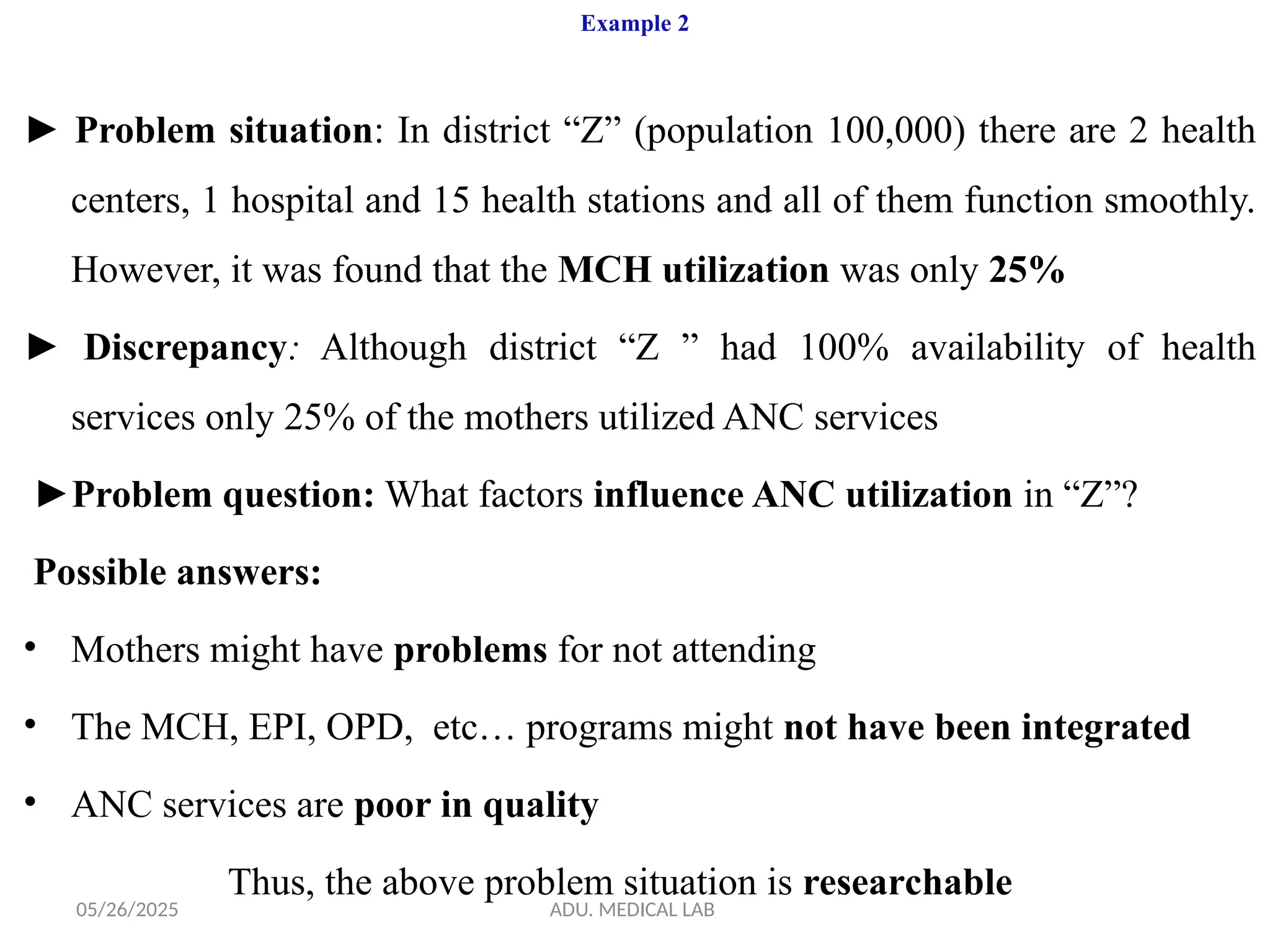 05/26/2025 ADU. MEDICAL LAB
Example 2
► Problem situation: In district “Z” (population 100,000) there are 2 health
centers, 1 hospital and 15 health stations and all of them function smoothly.
However, it was found that the MCH utilization was only 25%
► Discrepancy: Although district “Z ” had 100% availability of health
services only 25% of the mothers utilized ANC services
►Problem question: What factors influence ANC utilization in “Z”?
Possible answers:
• Mothers might have problems for not attending
• The MCH, EPI, OPD, etc… programs might not have been integrated
• ANC services are poor in quality
Thus, the above problem situation is researchable
 