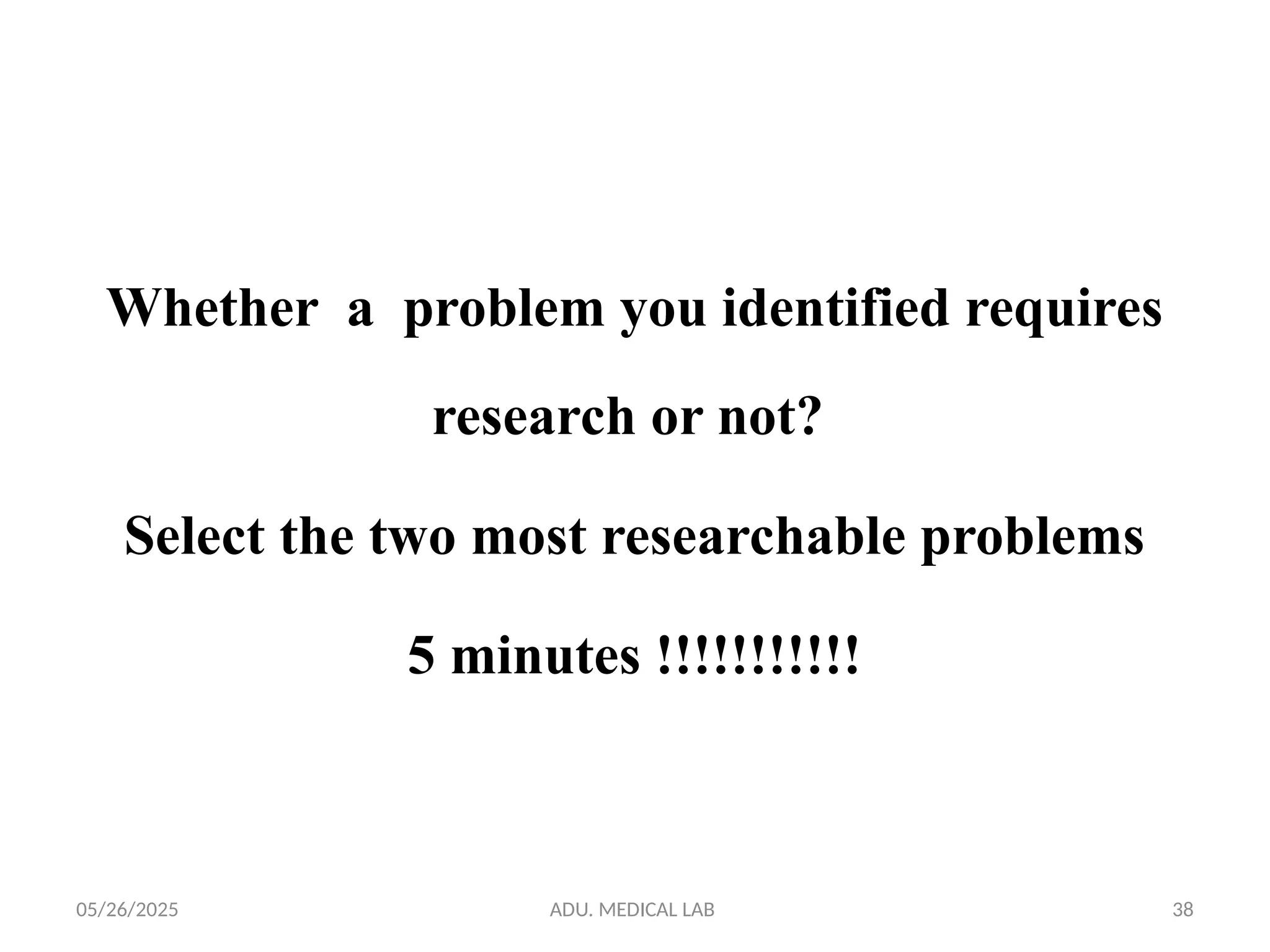 05/26/2025 ADU. MEDICAL LAB 38
Whether a problem you identified requires
research or not?
Select the two most researchable problems
5 minutes !!!!!!!!!!!
 