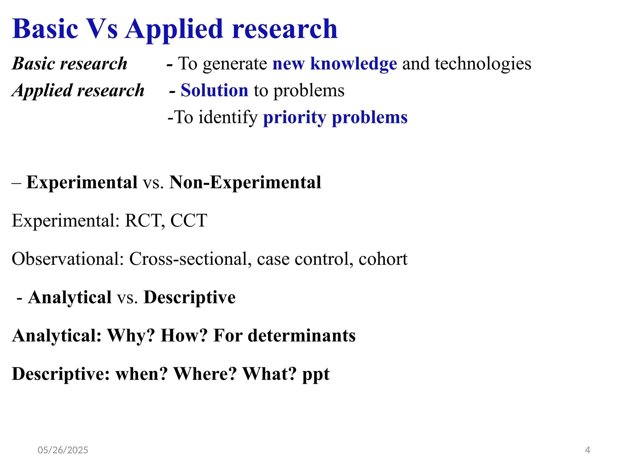05/26/2025 4
Basic Vs Applied research
Basic research - To generate new knowledge and technologies
Applied research - Solution to problems
-To identify priority problems
– Experimental vs. Non-Experimental
Experimental: RCT, CCT
Observational: Cross-sectional, case control, cohort
- Analytical vs. Descriptive
Analytical: Why? How? For determinants
Descriptive: when? Where? What? ppt
 