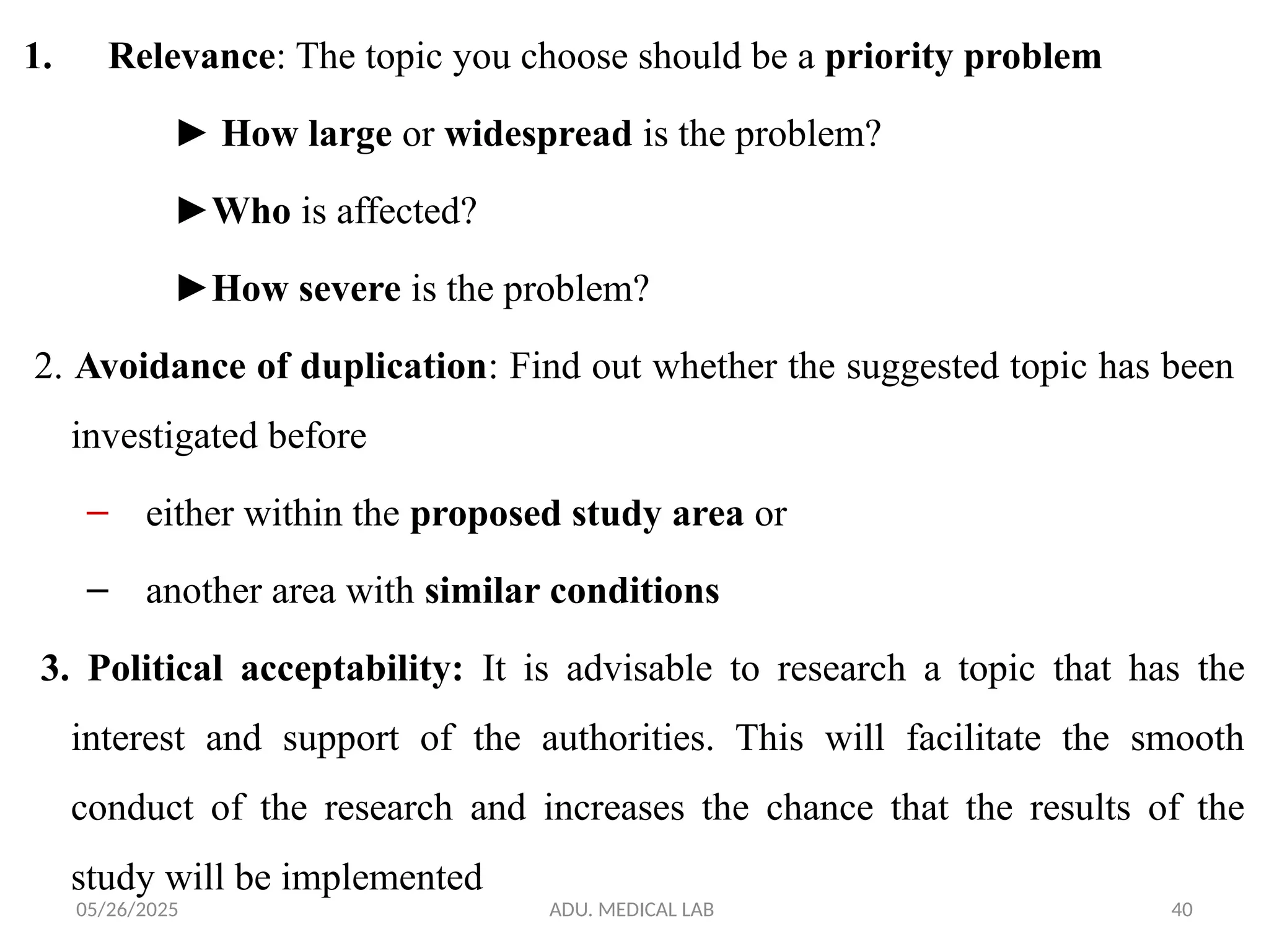 05/26/2025 ADU. MEDICAL LAB 40
1. Relevance: The topic you choose should be a priority problem
► How large or widespread is the problem?
►Who is affected?
►How severe is the problem?
2. Avoidance of duplication: Find out whether the suggested topic has been
investigated before
– either within the proposed study area or
– another area with similar conditions
3. Political acceptability: It is advisable to research a topic that has the
interest and support of the authorities. This will facilitate the smooth
conduct of the research and increases the chance that the results of the
study will be implemented
 