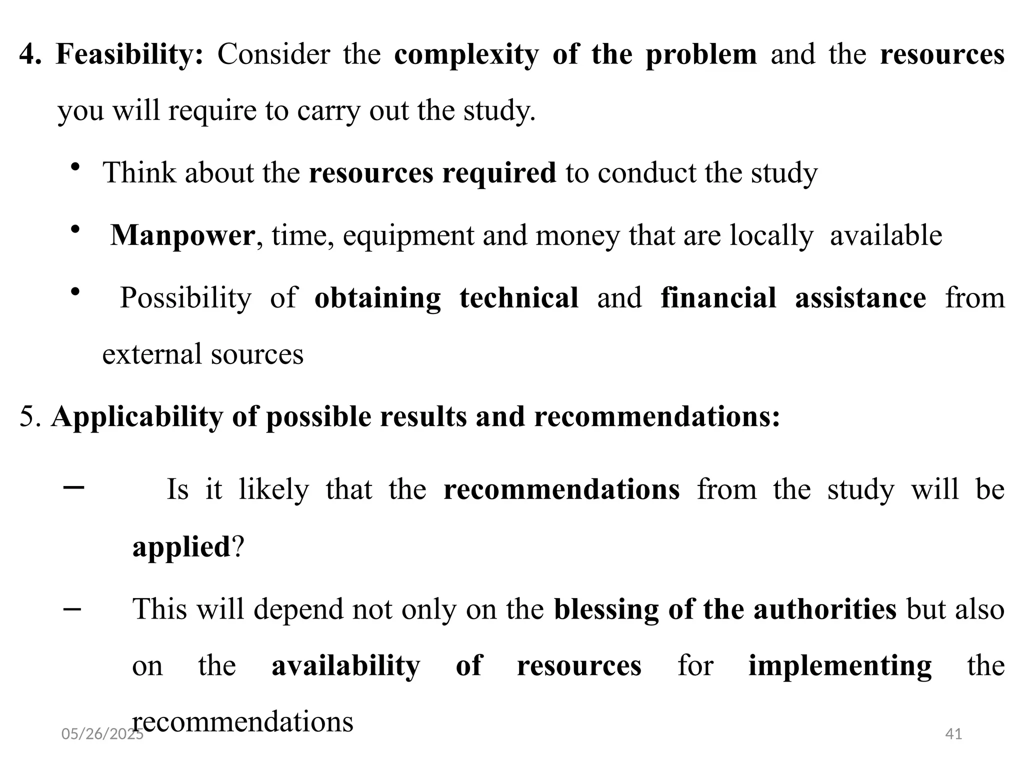 05/26/2025 41
4. Feasibility: Consider the complexity of the problem and the resources
you will require to carry out the study.
• Think about the resources required to conduct the study
• Manpower, time, equipment and money that are locally available
• Possibility of obtaining technical and financial assistance from
external sources
5. Applicability of possible results and recommendations:
– Is it likely that the recommendations from the study will be
applied?
– This will depend not only on the blessing of the authorities but also
on the availability of resources for implementing the
recommendations
 