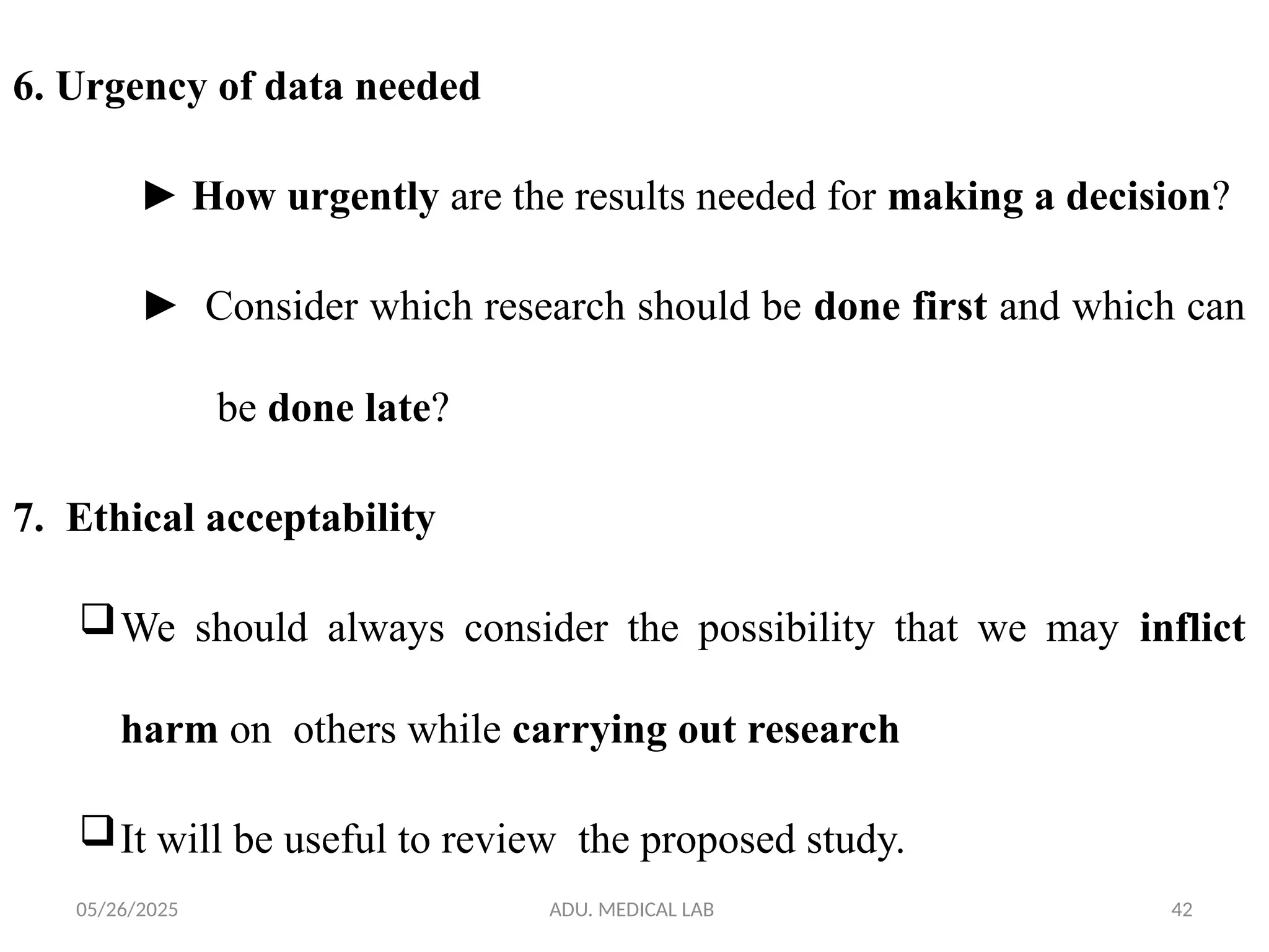 05/26/2025 ADU. MEDICAL LAB 42
6. Urgency of data needed
► How urgently are the results needed for making a decision?
► Consider which research should be done first and which can
be done late?
7. Ethical acceptability
We should always consider the possibility that we may inflict
harm on others while carrying out research
It will be useful to review the proposed study.
 