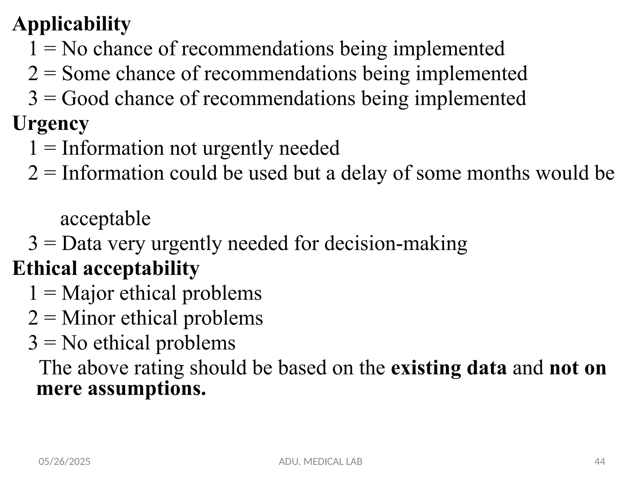05/26/2025 ADU. MEDICAL LAB 44
Applicability
1 = No chance of recommendations being implemented
2 = Some chance of recommendations being implemented
3 = Good chance of recommendations being implemented
Urgency
1 = Information not urgently needed
2 = Information could be used but a delay of some months would be
acceptable
3 = Data very urgently needed for decision-making
Ethical acceptability
1 = Major ethical problems
2 = Minor ethical problems
3 = No ethical problems
The above rating should be based on the existing data and not on
mere assumptions.
 