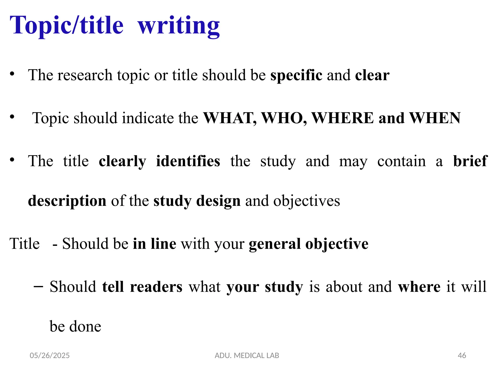 05/26/2025 ADU. MEDICAL LAB 46
Topic/title writing
• The research topic or title should be specific and clear
• Topic should indicate the WHAT, WHO, WHERE and WHEN
• The title clearly identifies the study and may contain a brief
description of the study design and objectives
Title - Should be in line with your general objective
– Should tell readers what your study is about and where it will
be done
 