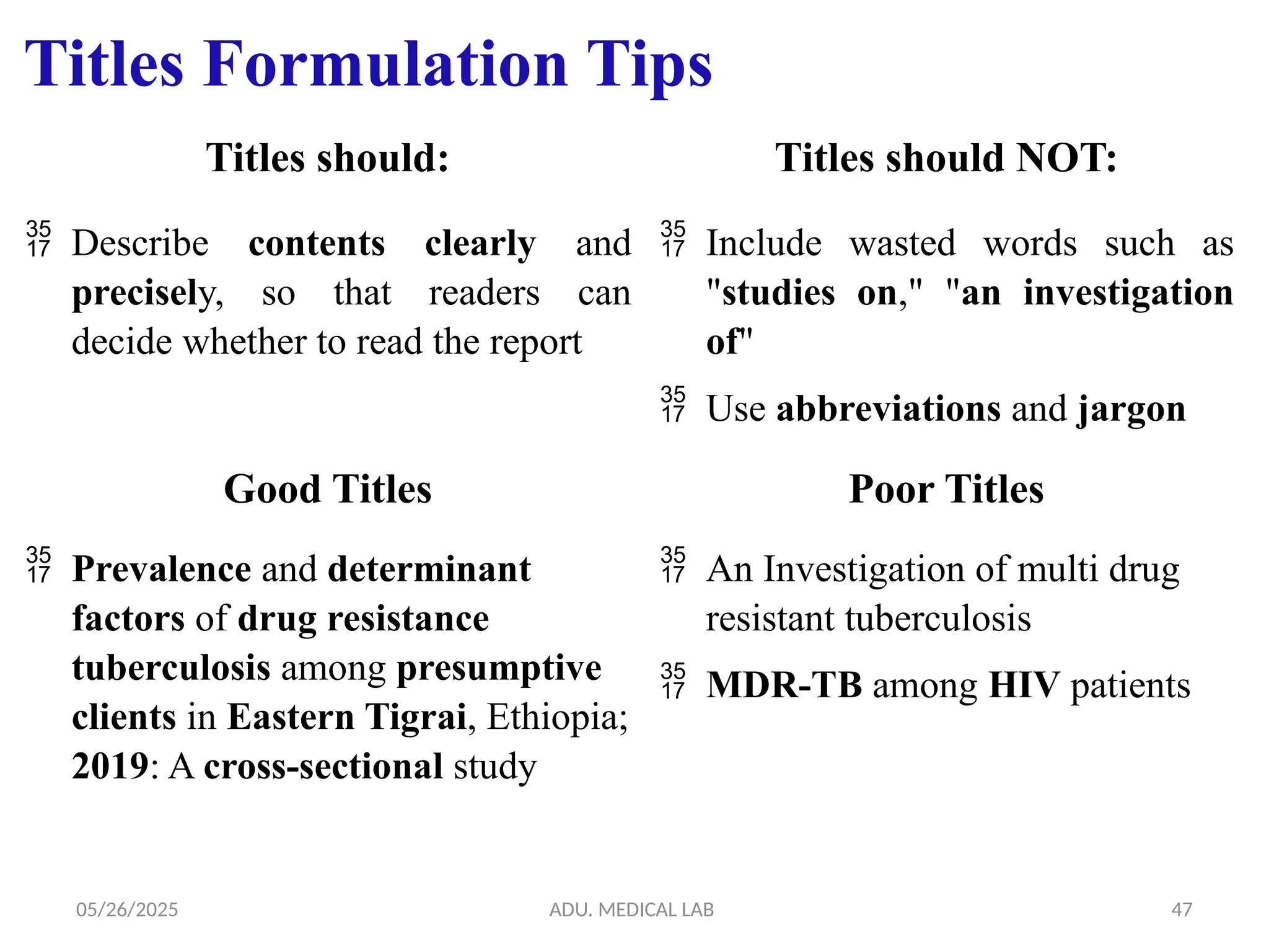 05/26/2025 ADU. MEDICAL LAB 47
Titles Formulation Tips
Titles should: Titles should NOT:
 Describe contents clearly and
precisely, so that readers can
decide whether to read the report
 Include wasted words such as
"studies on," "an investigation
of"
 Use abbreviations and jargon
Good Titles Poor Titles
 Prevalence and determinant
factors of drug resistance
tuberculosis among presumptive
clients in Eastern Tigrai, Ethiopia;
2019: A cross-sectional study
 An Investigation of multi drug
resistant tuberculosis
 MDR-TB among HIV patients
 