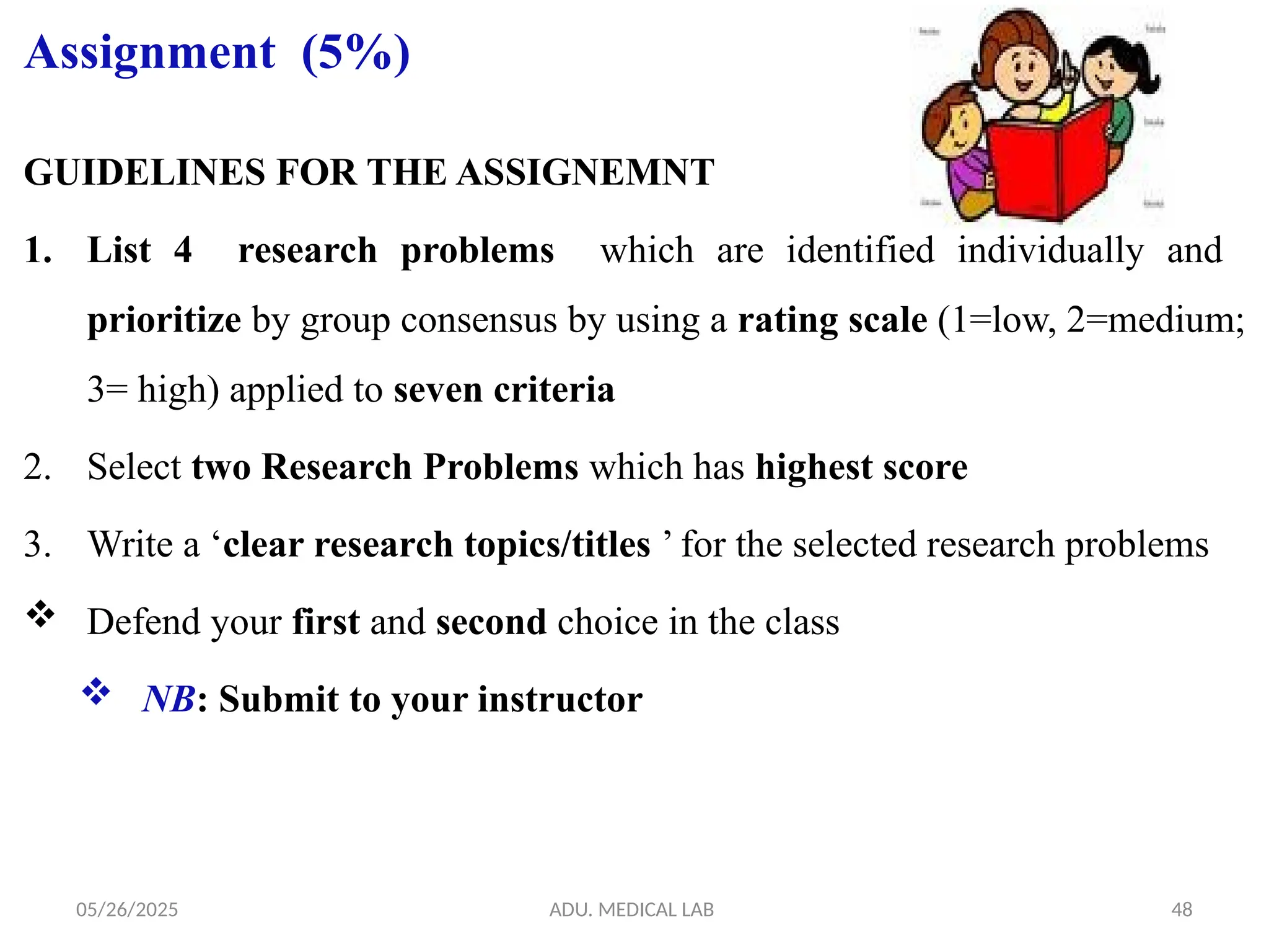 05/26/2025 ADU. MEDICAL LAB 48
Assignment (5%)
GUIDELINES FOR THE ASSIGNEMNT
1. List 4 research problems which are identified individually and
prioritize by group consensus by using a rating scale (1=low, 2=medium;
3= high) applied to seven criteria
2. Select two Research Problems which has highest score
3. Write a ‘clear research topics/titles ’ for the selected research problems
 Defend your first and second choice in the class
 NB: Submit to your instructor
 