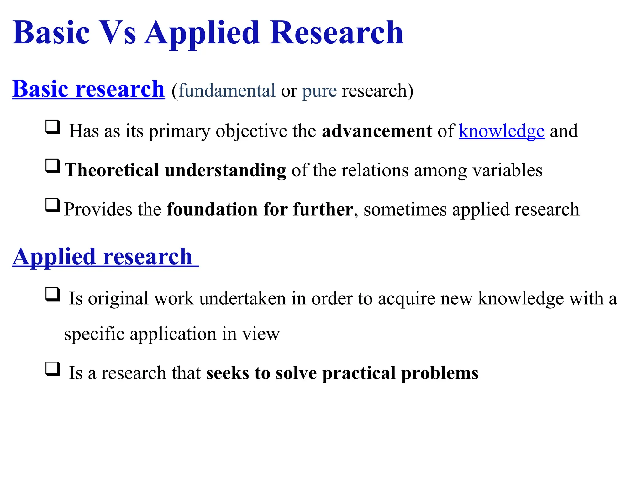 Basic Vs Applied Research
Basic research (fundamental or pure research)
 Has as its primary objective the advancement of knowledge and
Theoretical understanding of the relations among variables
Provides the foundation for further, sometimes applied research
Applied research
 Is original work undertaken in order to acquire new knowledge with a
specific application in view
 Is a research that seeks to solve practical problems
 