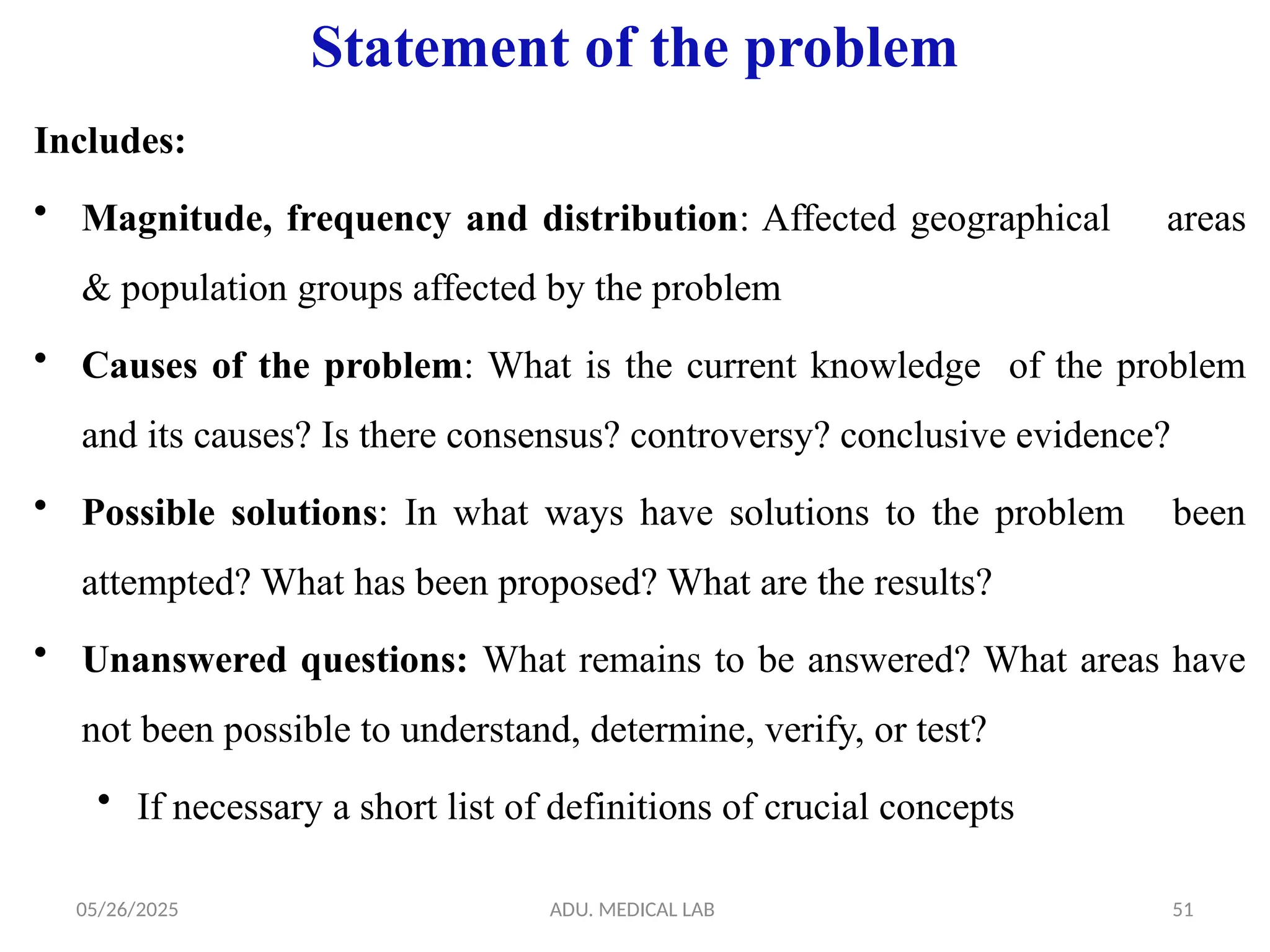 05/26/2025 ADU. MEDICAL LAB 51
Statement of the problem
Includes:
• Magnitude, frequency and distribution: Affected geographical areas
& population groups affected by the problem
• Causes of the problem: What is the current knowledge of the problem
and its causes? Is there consensus? controversy? conclusive evidence?
• Possible solutions: In what ways have solutions to the problem been
attempted? What has been proposed? What are the results?
• Unanswered questions: What remains to be answered? What areas have
not been possible to understand, determine, verify, or test?
• If necessary a short list of definitions of crucial concepts
 