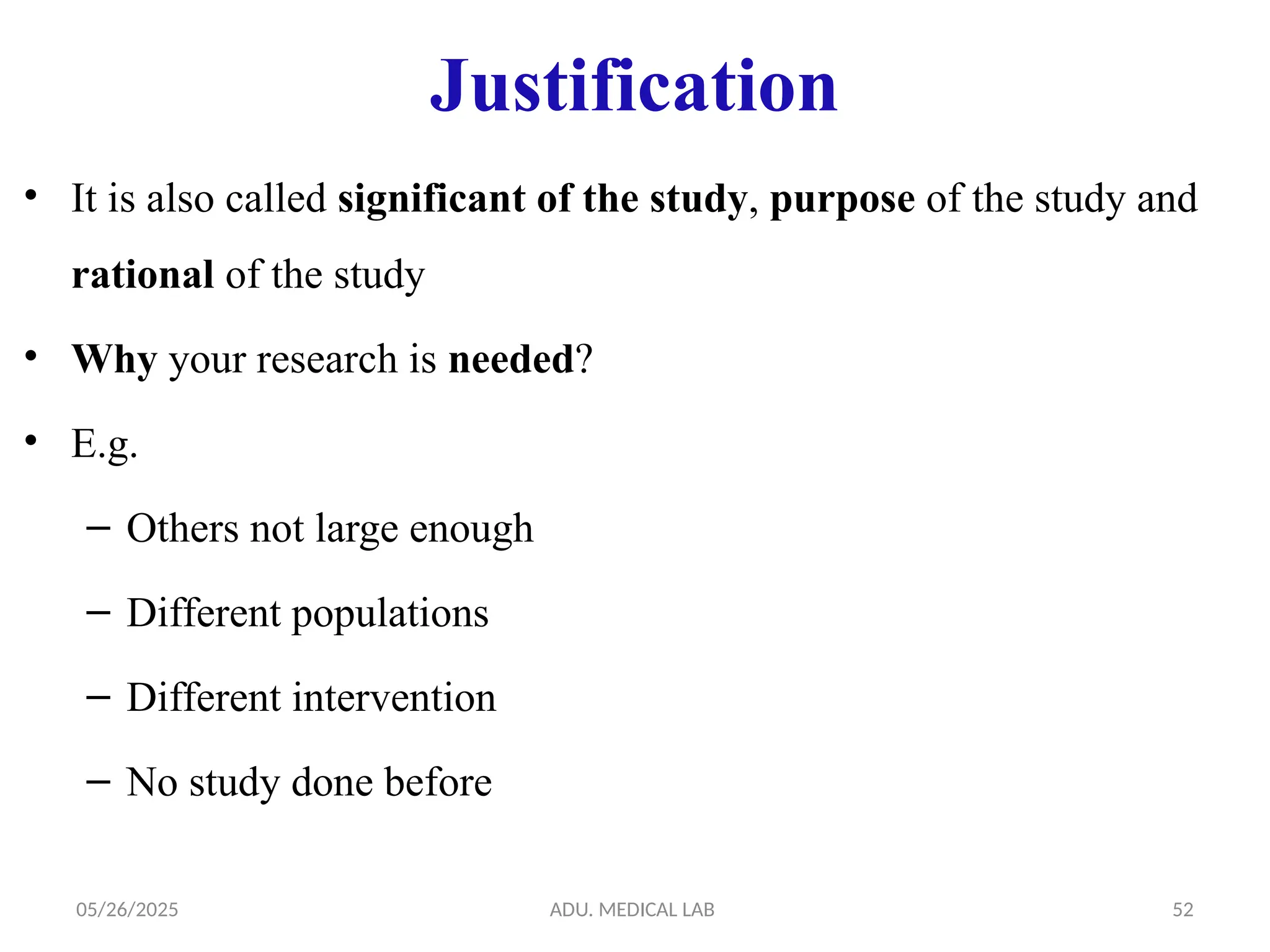 05/26/2025 ADU. MEDICAL LAB 52
Justification
• It is also called significant of the study, purpose of the study and
rational of the study
• Why your research is needed?
• E.g.
– Others not large enough
– Different populations
– Different intervention
– No study done before
 