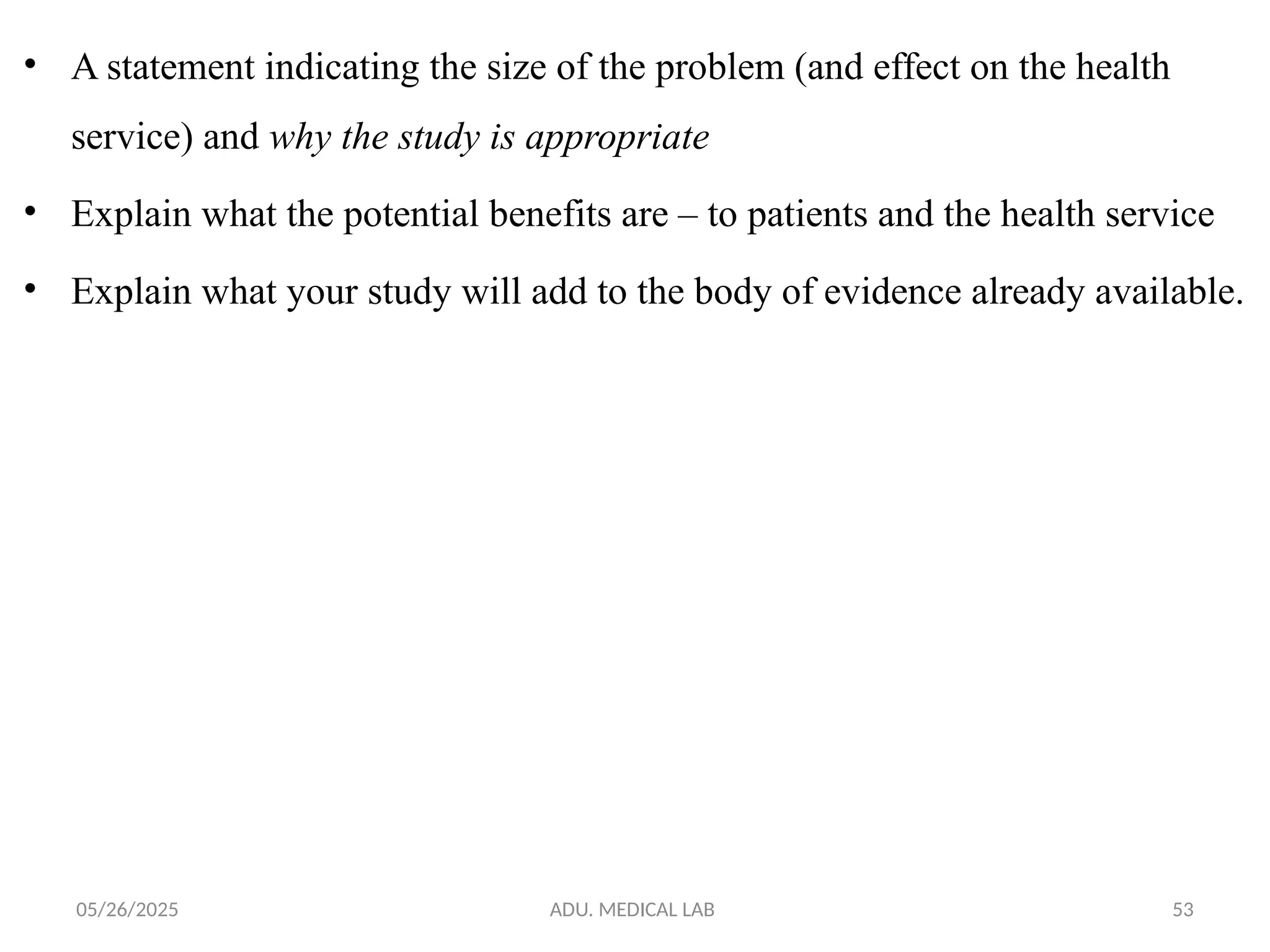 05/26/2025 ADU. MEDICAL LAB 53
• A statement indicating the size of the problem (and effect on the health
service) and why the study is appropriate
• Explain what the potential benefits are – to patients and the health service
• Explain what your study will add to the body of evidence already available.
 