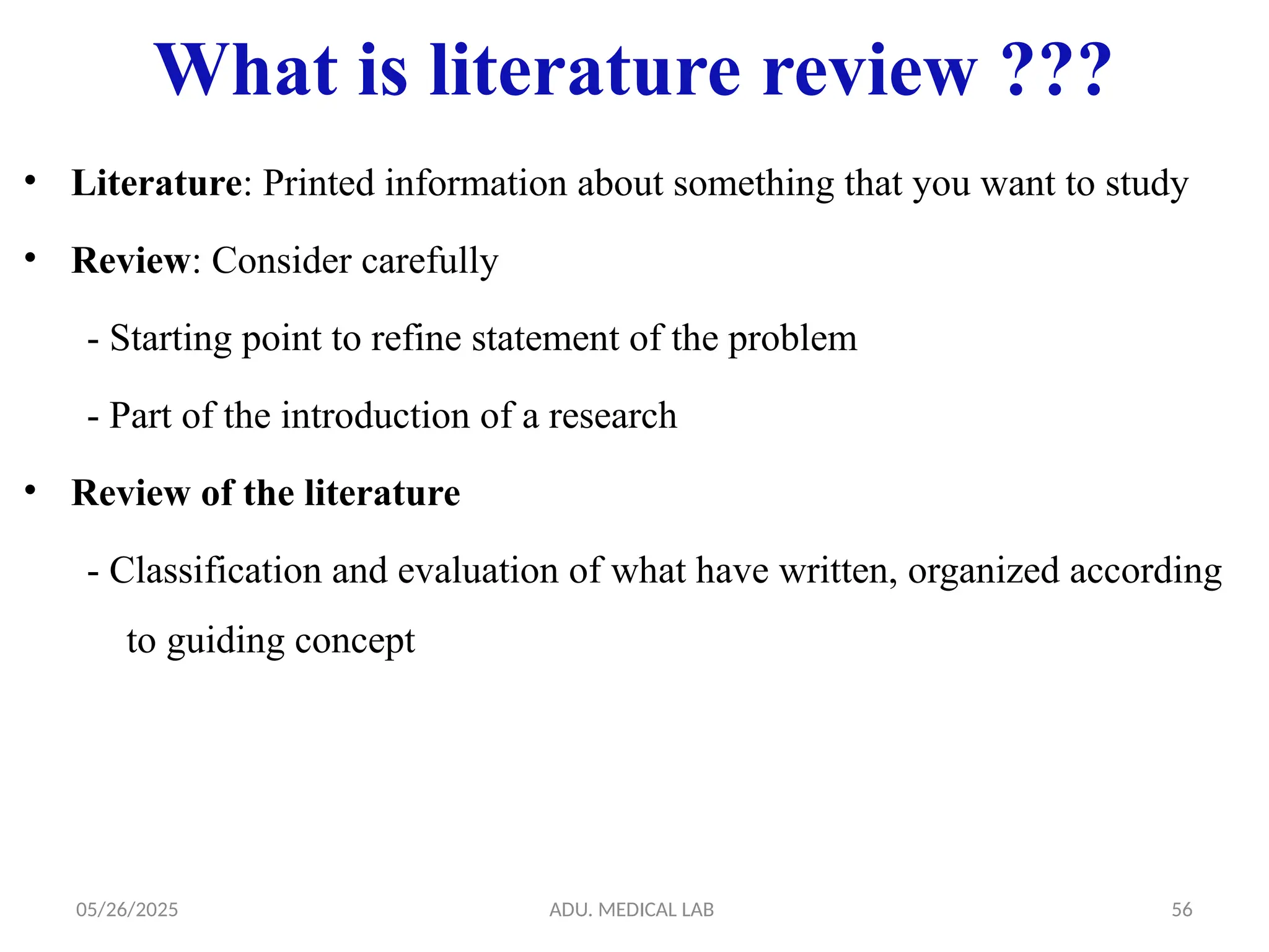 05/26/2025 ADU. MEDICAL LAB 56
What is literature review ???
• Literature: Printed information about something that you want to study
• Review: Consider carefully
- Starting point to refine statement of the problem
- Part of the introduction of a research
• Review of the literature
- Classification and evaluation of what have written, organized according
to guiding concept
 