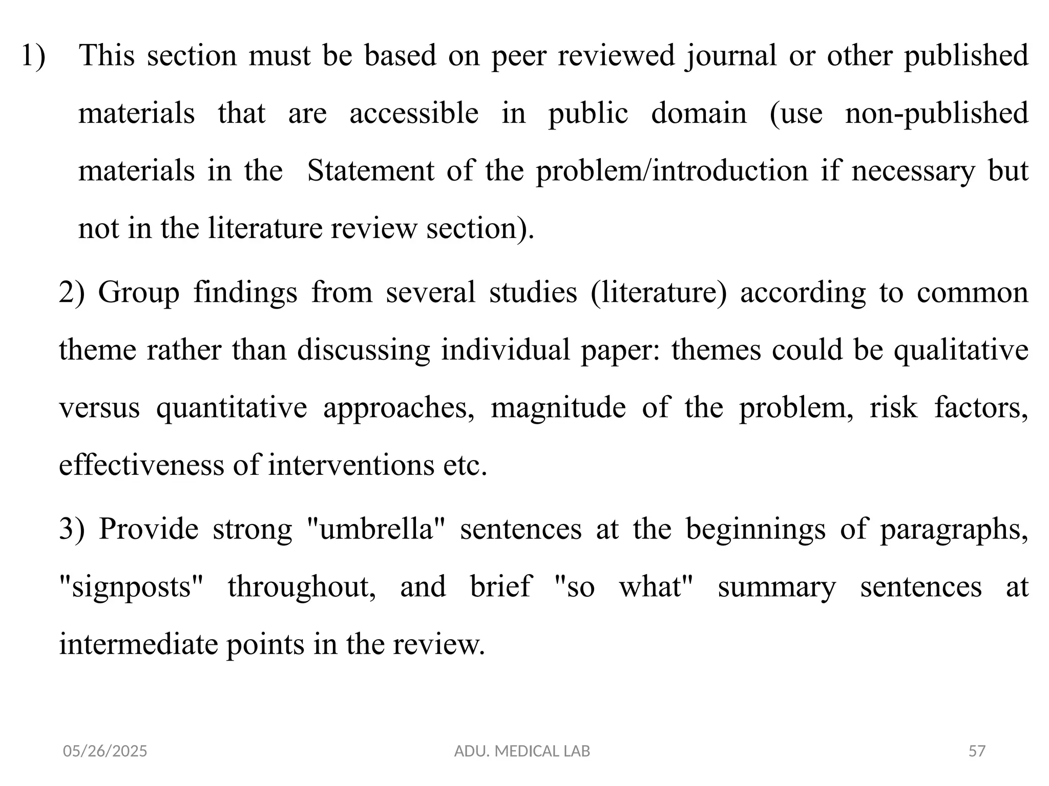 05/26/2025 ADU. MEDICAL LAB 57
1) This section must be based on peer reviewed journal or other published
materials that are accessible in public domain (use non-published
materials in the Statement of the problem/introduction if necessary but
not in the literature review section).
2) Group findings from several studies (literature) according to common
theme rather than discussing individual paper: themes could be qualitative
versus quantitative approaches, magnitude of the problem, risk factors,
effectiveness of interventions etc.
3) Provide strong "umbrella" sentences at the beginnings of paragraphs,
"signposts" throughout, and brief "so what" summary sentences at
intermediate points in the review.
 