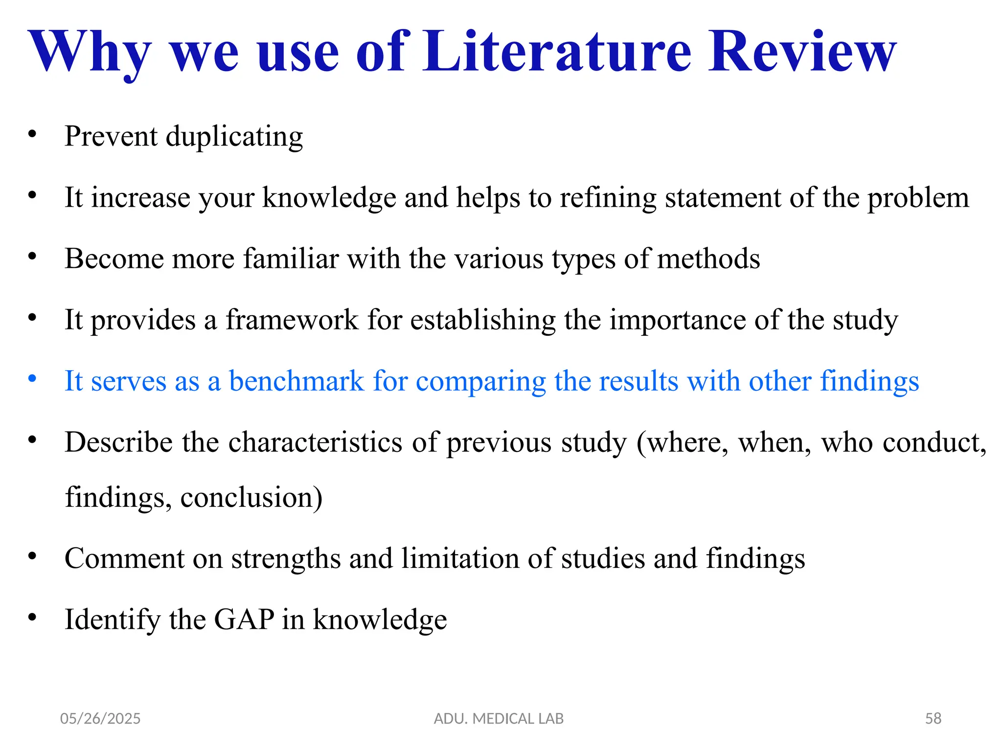 05/26/2025 ADU. MEDICAL LAB 58
Why we use of Literature Review
• Prevent duplicating
• It increase your knowledge and helps to refining statement of the problem
• Become more familiar with the various types of methods
• It provides a framework for establishing the importance of the study
• It serves as a benchmark for comparing the results with other findings
• Describe the characteristics of previous study (where, when, who conduct,
findings, conclusion)
• Comment on strengths and limitation of studies and findings
• Identify the GAP in knowledge
 