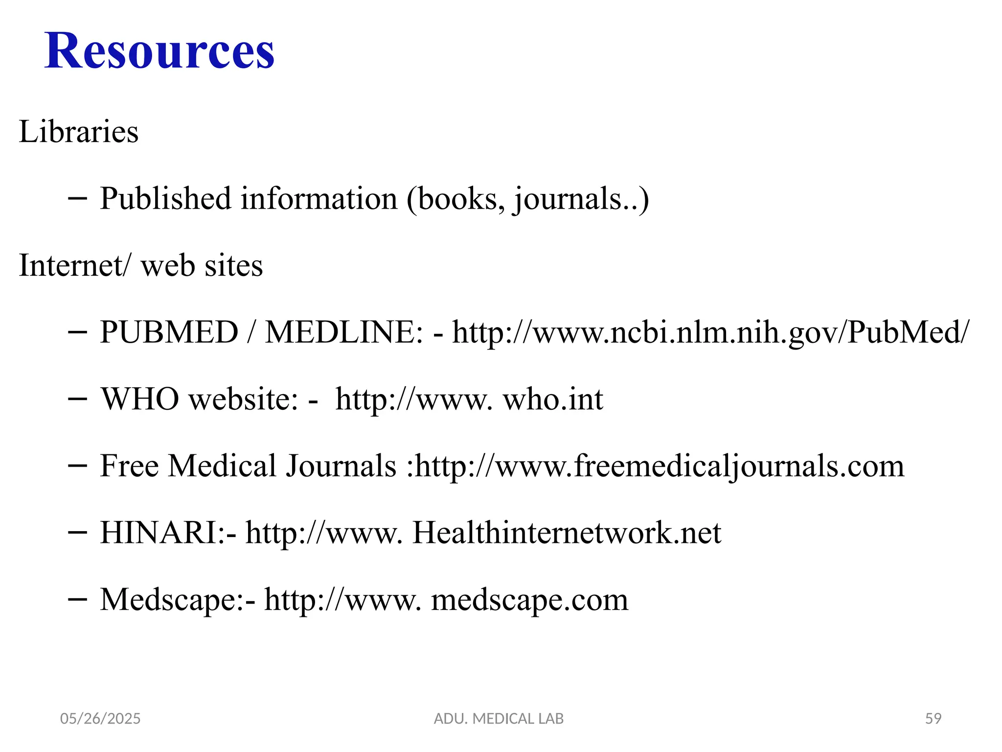 05/26/2025 ADU. MEDICAL LAB 59
Libraries
– Published information (books, journals..)
Internet/ web sites
– PUBMED / MEDLINE: - http://www.ncbi.nlm.nih.gov/PubMed/
– WHO website: - http://www. who.int
– Free Medical Journals :http://www.freemedicaljournals.com
– HINARI:- http://www. Healthinternetwork.net
– Medscape:- http://www. medscape.com
Resources
 