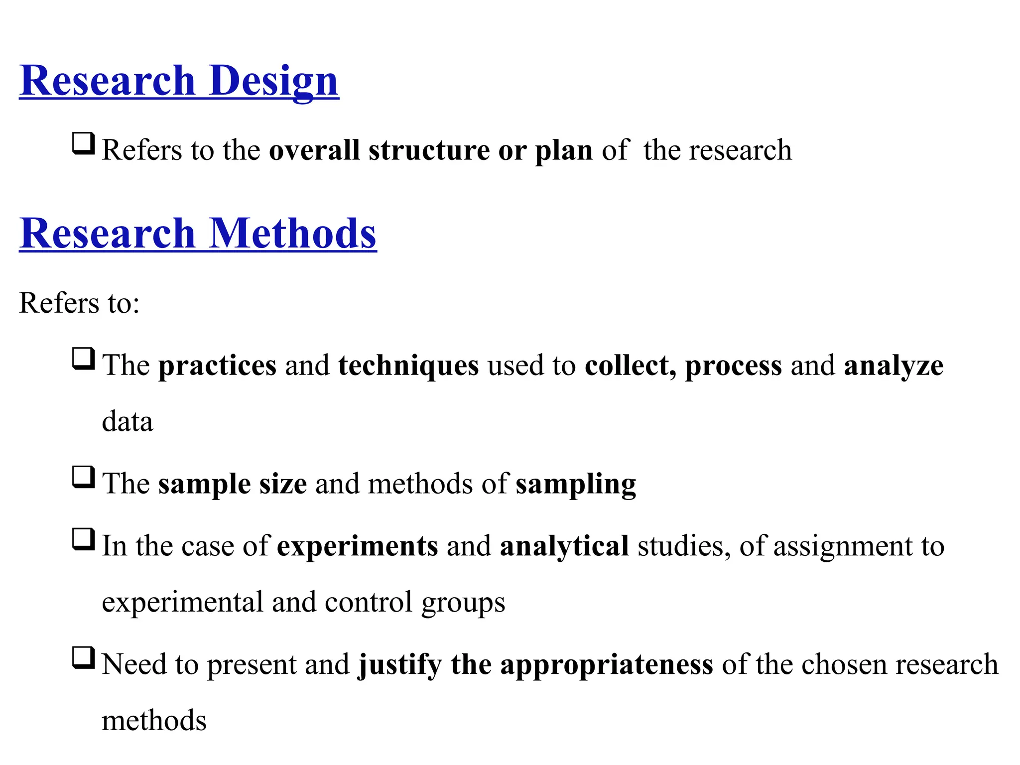 Research Design
Refers to the overall structure or plan of the research
Research Methods
Refers to:
The practices and techniques used to collect, process and analyze
data
The sample size and methods of sampling
In the case of experiments and analytical studies, of assignment to
experimental and control groups
Need to present and justify the appropriateness of the chosen research
methods
 