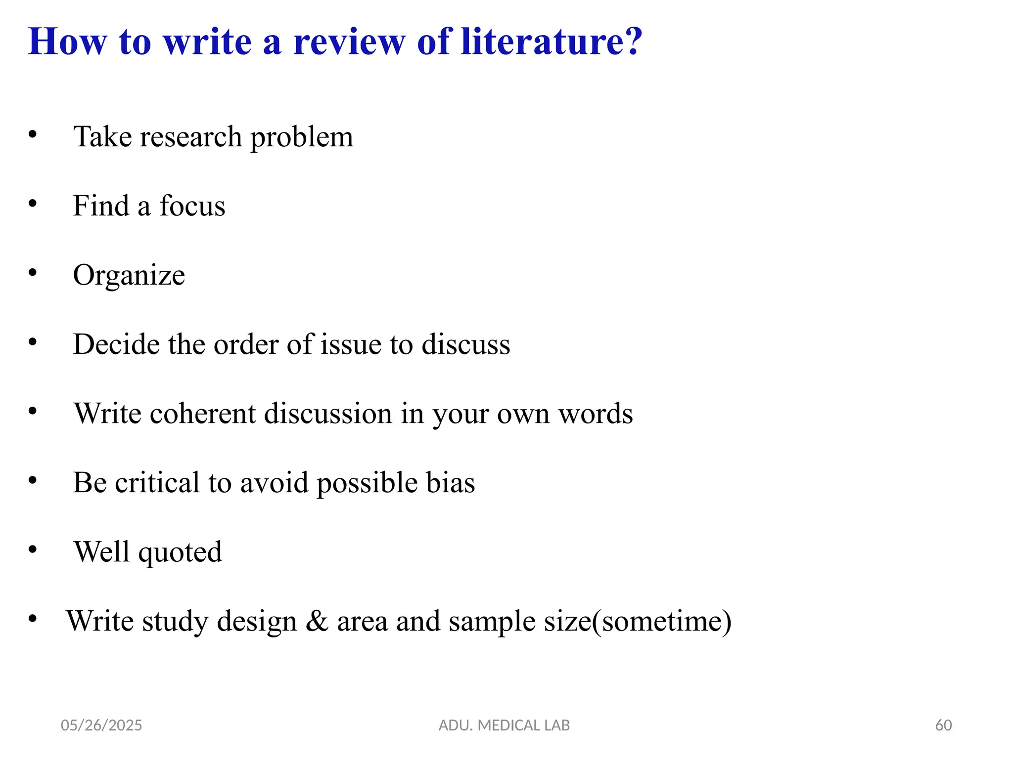 05/26/2025 ADU. MEDICAL LAB 60
How to write a review of literature?
• Take research problem
• Find a focus
• Organize
• Decide the order of issue to discuss
• Write coherent discussion in your own words
• Be critical to avoid possible bias
• Well quoted
• Write study design & area and sample size(sometime)
 