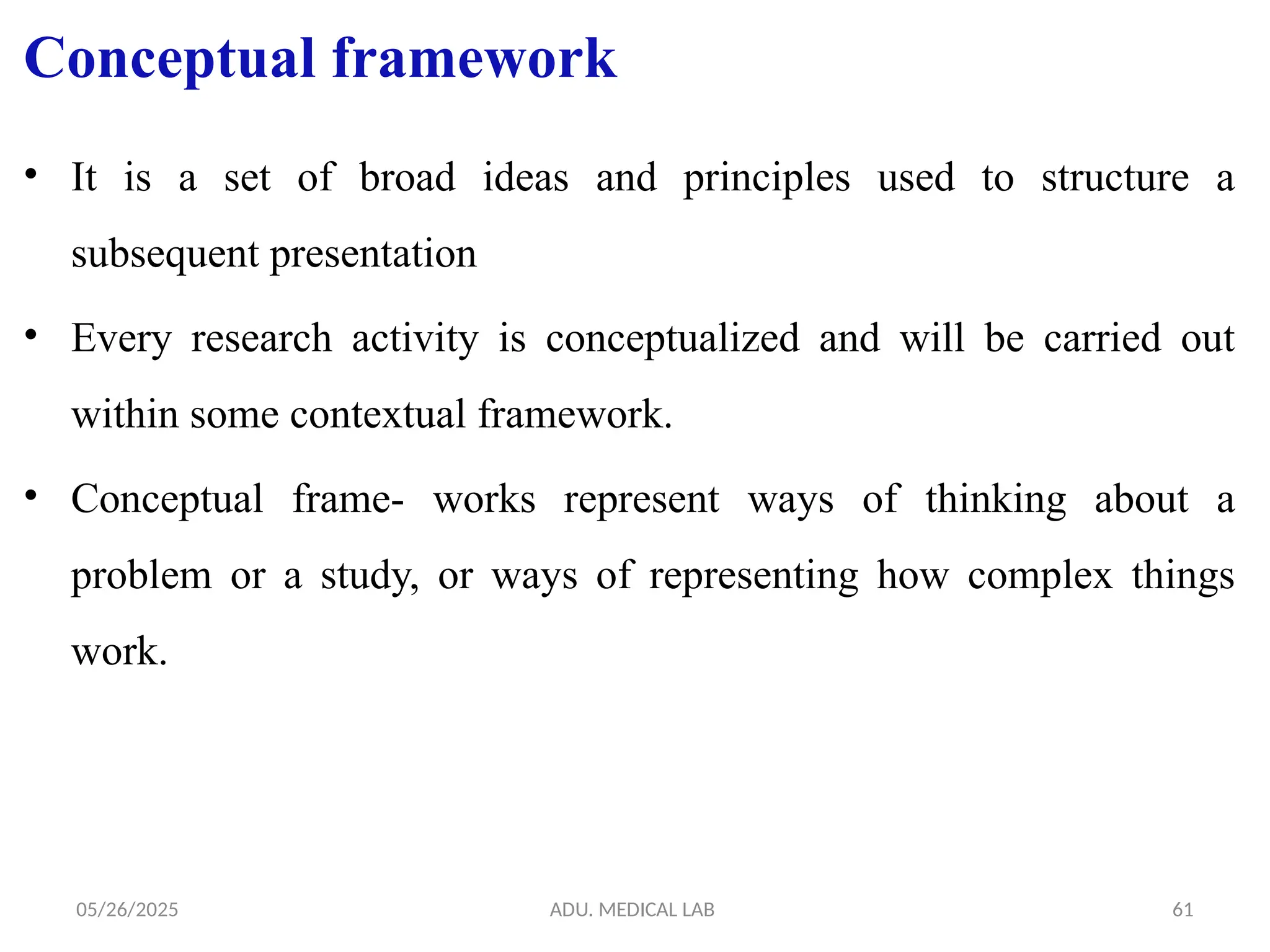 05/26/2025 ADU. MEDICAL LAB 61
Conceptual framework
• It is a set of broad ideas and principles used to structure a
subsequent presentation
• Every research activity is conceptualized and will be carried out
within some contextual framework.
• Conceptual frame- works represent ways of thinking about a
problem or a study, or ways of representing how complex things
work.
 