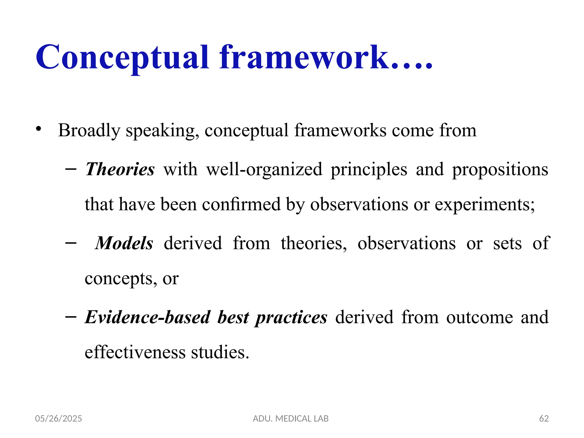 05/26/2025 ADU. MEDICAL LAB 62
Conceptual framework….
• Broadly speaking, conceptual frameworks come from
– Theories with well-organized principles and propositions
that have been conﬁrmed by observations or experiments;
– Models derived from theories, observations or sets of
concepts, or
– Evidence-based best practices derived from outcome and
effectiveness studies.
 