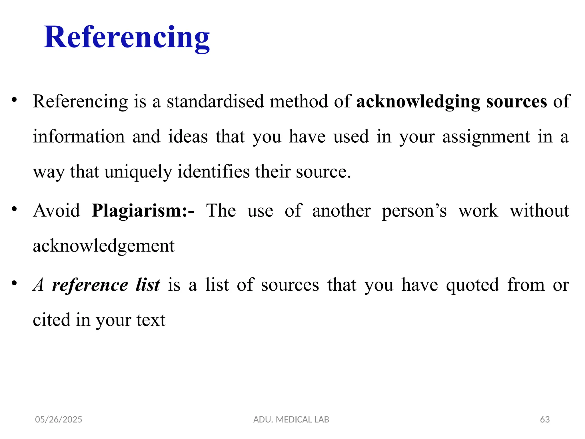 05/26/2025 ADU. MEDICAL LAB 63
Referencing
• Referencing is a standardised method of acknowledging sources of
information and ideas that you have used in your assignment in a
way that uniquely identifies their source.
• Avoid Plagiarism:- The use of another person’s work without
acknowledgement
• A reference list is a list of sources that you have quoted from or
cited in your text
 