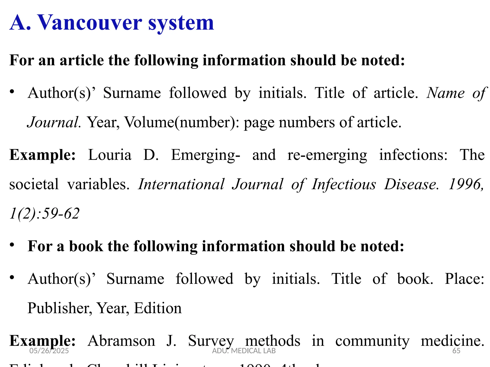 05/26/2025 ADU. MEDICAL LAB 65
A. Vancouver system
For an article the following information should be noted:
• Author(s)’ Surname followed by initials. Title of article. Name of
Journal. Year, Volume(number): page numbers of article.
Example: Louria D. Emerging- and re-emerging infections: The
societal variables. International Journal of Infectious Disease. 1996,
1(2):59-62
• For a book the following information should be noted:
• Author(s)’ Surname followed by initials. Title of book. Place:
Publisher, Year, Edition
Example: Abramson J. Survey methods in community medicine.
 