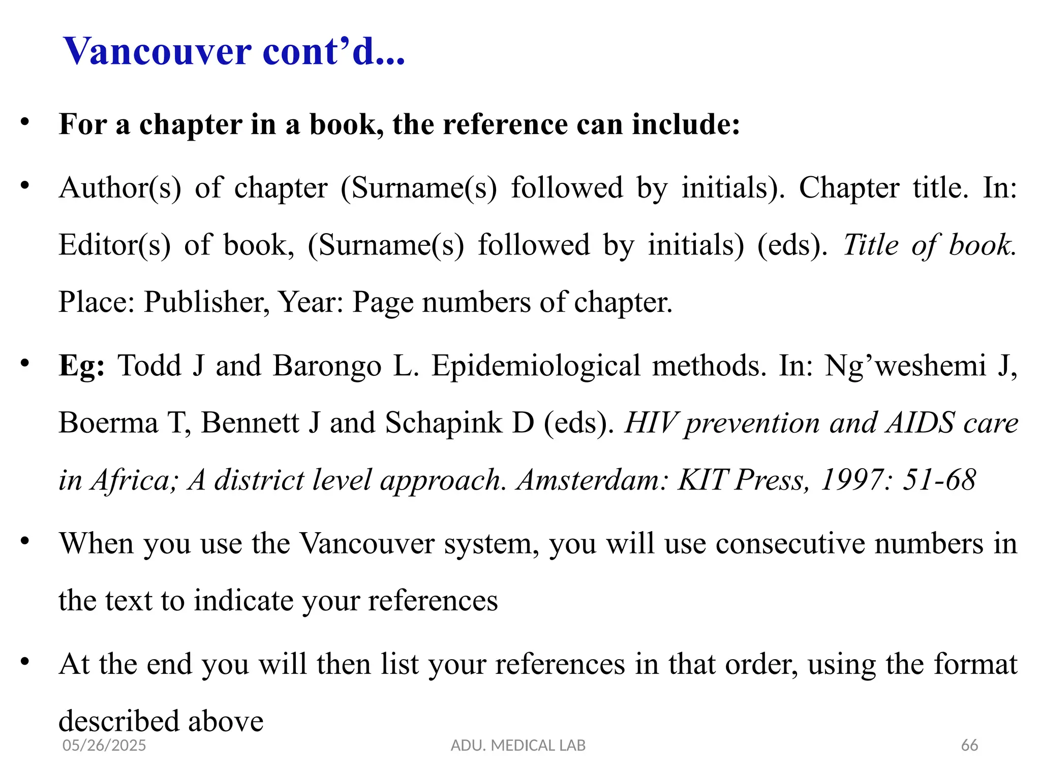 05/26/2025 ADU. MEDICAL LAB 66
Vancouver cont’d...
• For a chapter in a book, the reference can include:
• Author(s) of chapter (Surname(s) followed by initials). Chapter title. In:
Editor(s) of book, (Surname(s) followed by initials) (eds). Title of book.
Place: Publisher, Year: Page numbers of chapter.
• Eg: Todd J and Barongo L. Epidemiological methods. In: Ng’weshemi J,
Boerma T, Bennett J and Schapink D (eds). HIV prevention and AIDS care
in Africa; A district level approach. Amsterdam: KIT Press, 1997: 51-68
• When you use the Vancouver system, you will use consecutive numbers in
the text to indicate your references
• At the end you will then list your references in that order, using the format
described above
 
