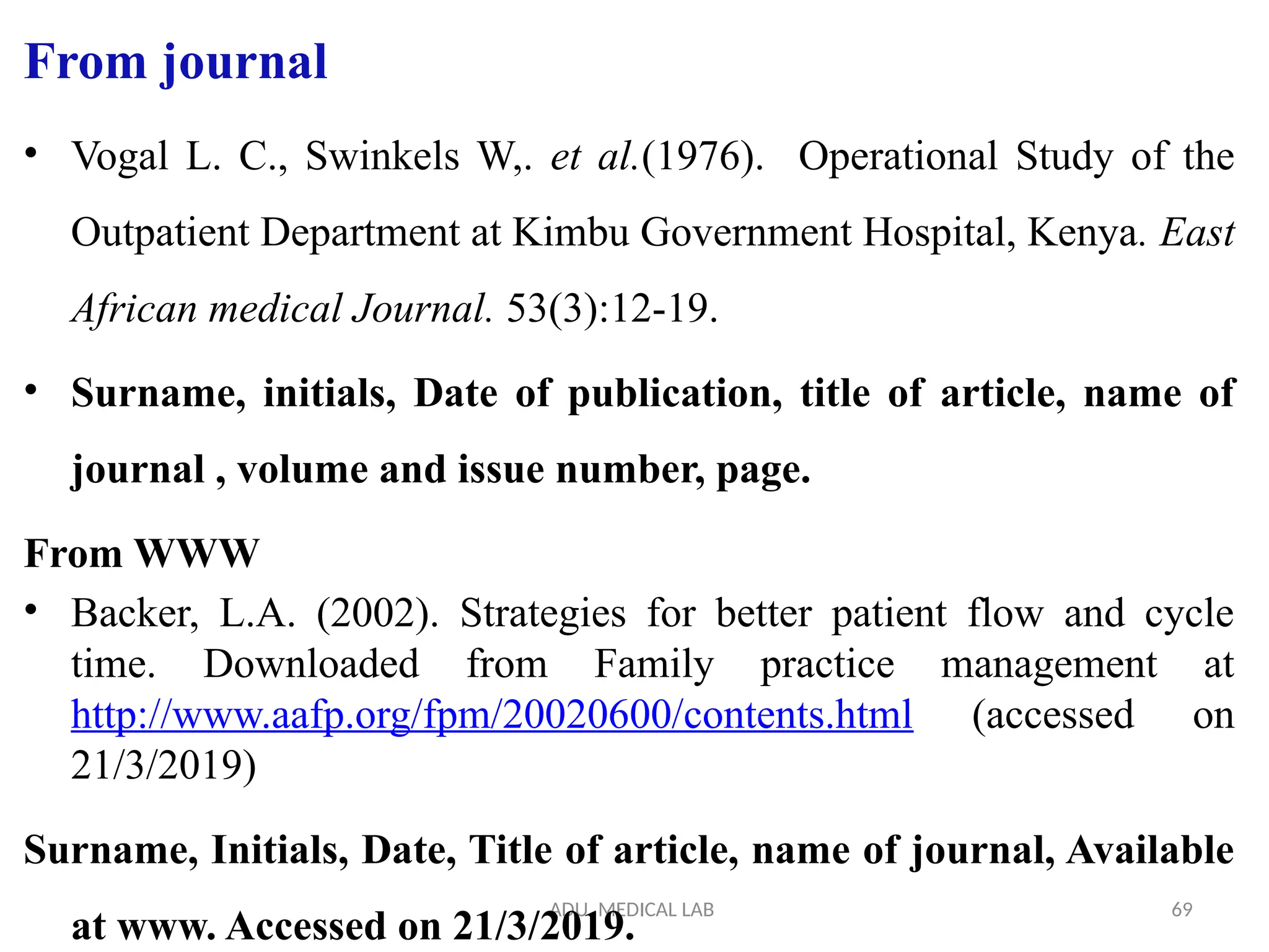 ADU. MEDICAL LAB 69
From journal
• Vogal L. C., Swinkels W,. et al.(1976). Operational Study of the
Outpatient Department at Kimbu Government Hospital, Kenya. East
African medical Journal. 53(3):12-19.
• Surname, initials, Date of publication, title of article, name of
journal , volume and issue number, page.
From WWW
• Backer, L.A. (2002). Strategies for better patient flow and cycle
time. Downloaded from Family practice management at
http://www.aafp.org/fpm/20020600/contents.html (accessed on
21/3/2019)
Surname, Initials, Date, Title of article, name of journal, Available
at www. Accessed on 21/3/2019.
 
