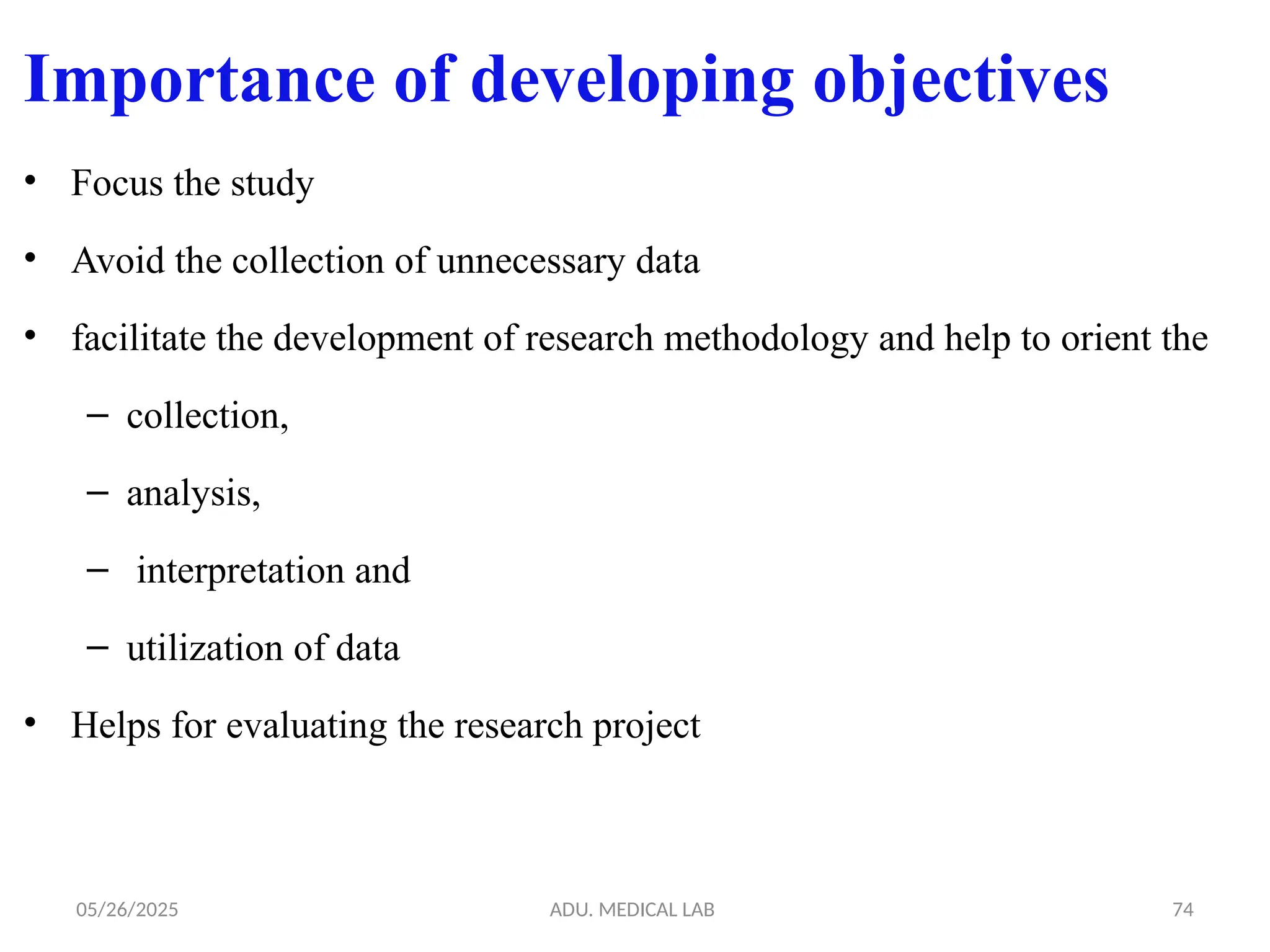 05/26/2025 ADU. MEDICAL LAB 74
Importance of developing objectives
• Focus the study
• Avoid the collection of unnecessary data
• facilitate the development of research methodology and help to orient the
– collection,
– analysis,
– interpretation and
– utilization of data
• Helps for evaluating the research project
 
