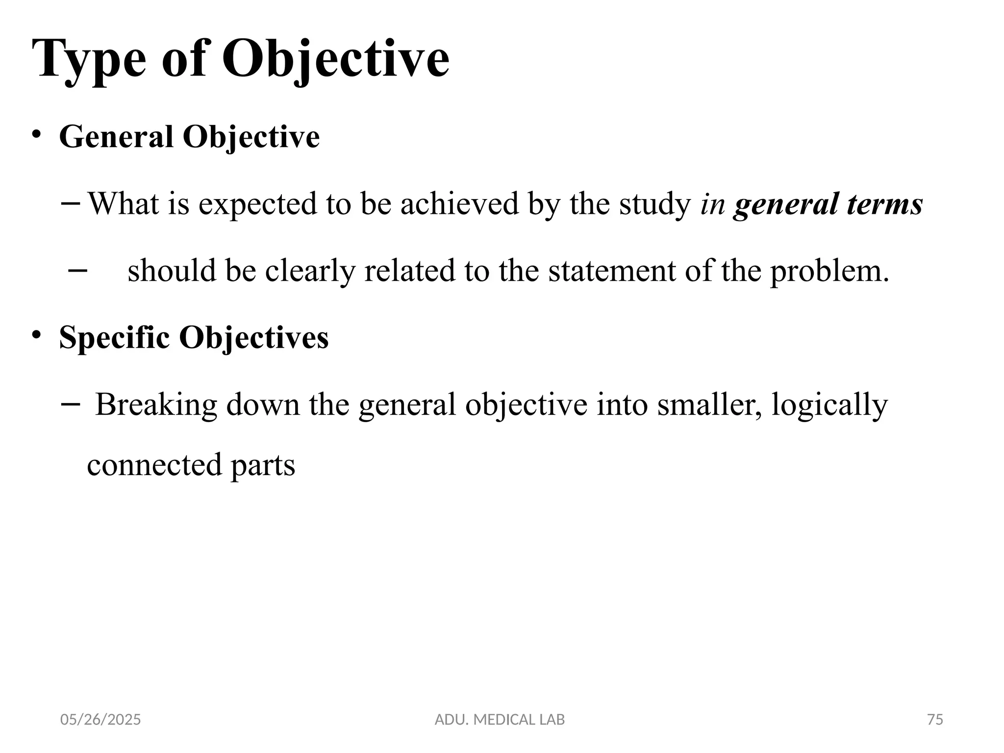 05/26/2025 ADU. MEDICAL LAB 75
Type of Objective
• General Objective
– What is expected to be achieved by the study in general terms
– should be clearly related to the statement of the problem.
• Specific Objectives
– Breaking down the general objective into smaller, logically
connected parts
 