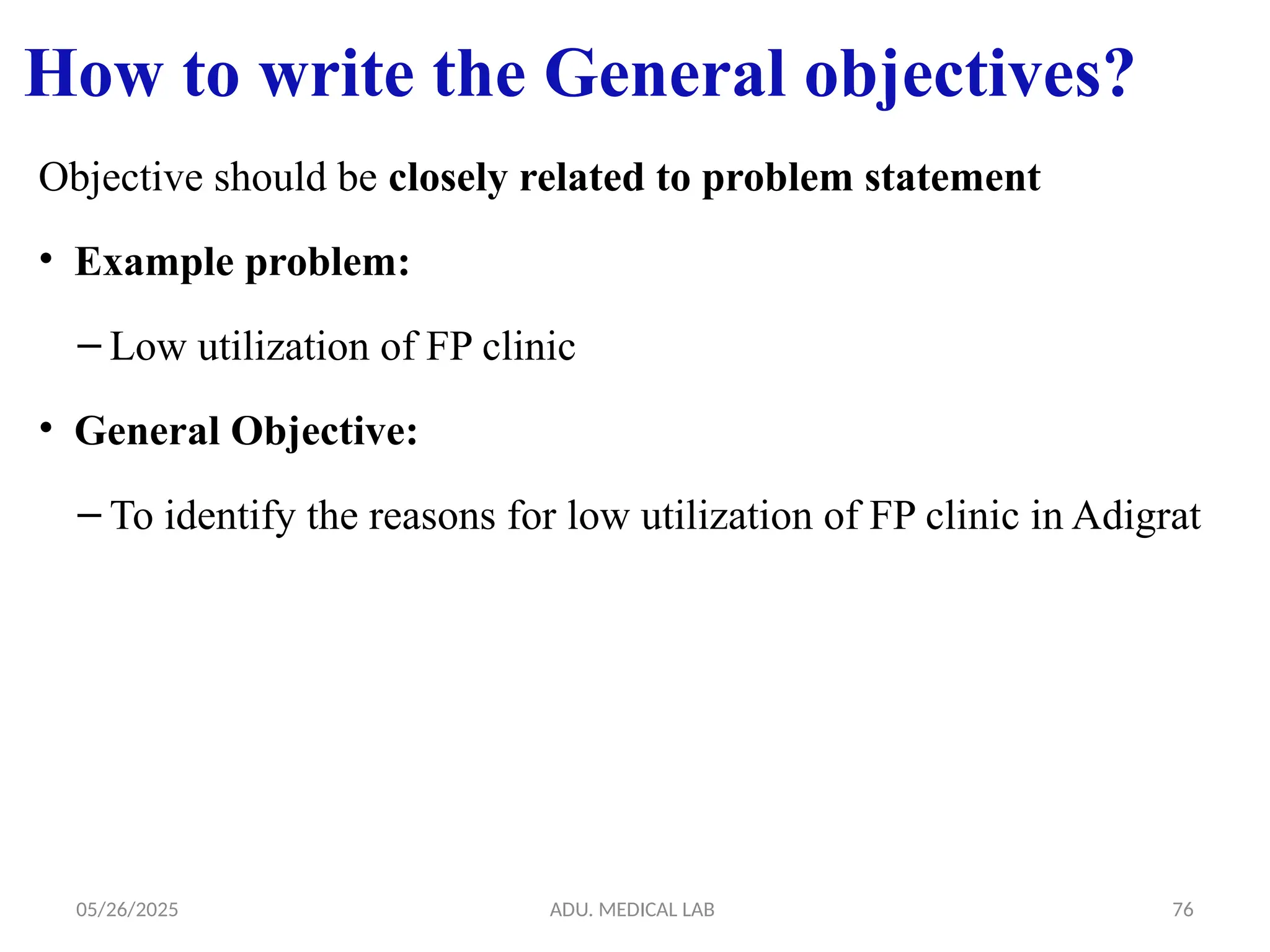 05/26/2025 ADU. MEDICAL LAB 76
Objective should be closely related to problem statement
• Example problem:
– Low utilization of FP clinic
• General Objective:
– To identify the reasons for low utilization of FP clinic in Adigrat
How to write the General objectives?
 