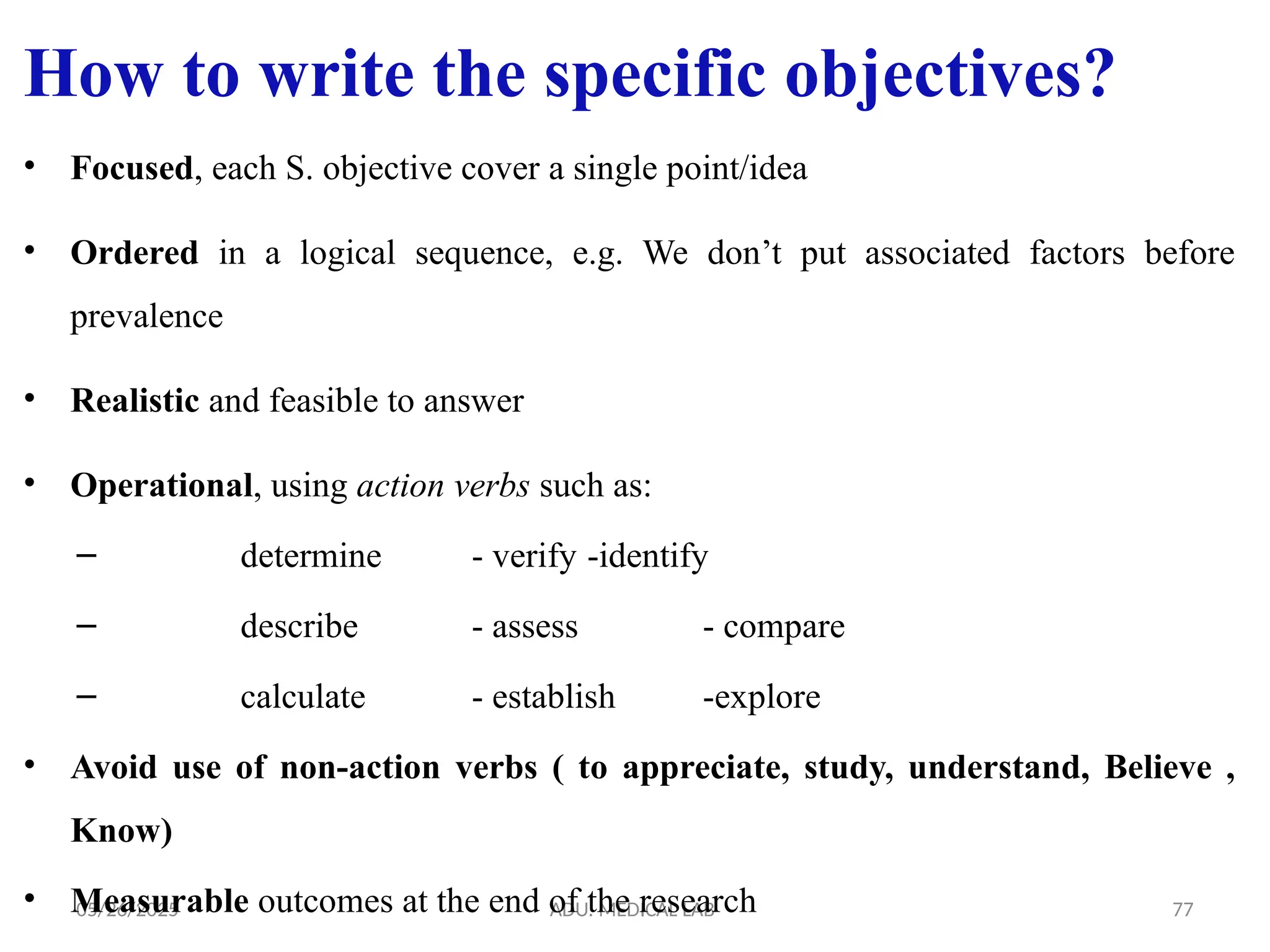 05/26/2025 ADU. MEDICAL LAB 77
How to write the specific objectives?
• Focused, each S. objective cover a single point/idea
• Ordered in a logical sequence, e.g. We don’t put associated factors before
prevalence
• Realistic and feasible to answer
• Operational, using action verbs such as:
– determine - verify -identify
– describe - assess - compare
– calculate - establish -explore
• Avoid use of non-action verbs ( to appreciate, study, understand, Believe ,
Know)
• Measurable outcomes at the end of the research
 