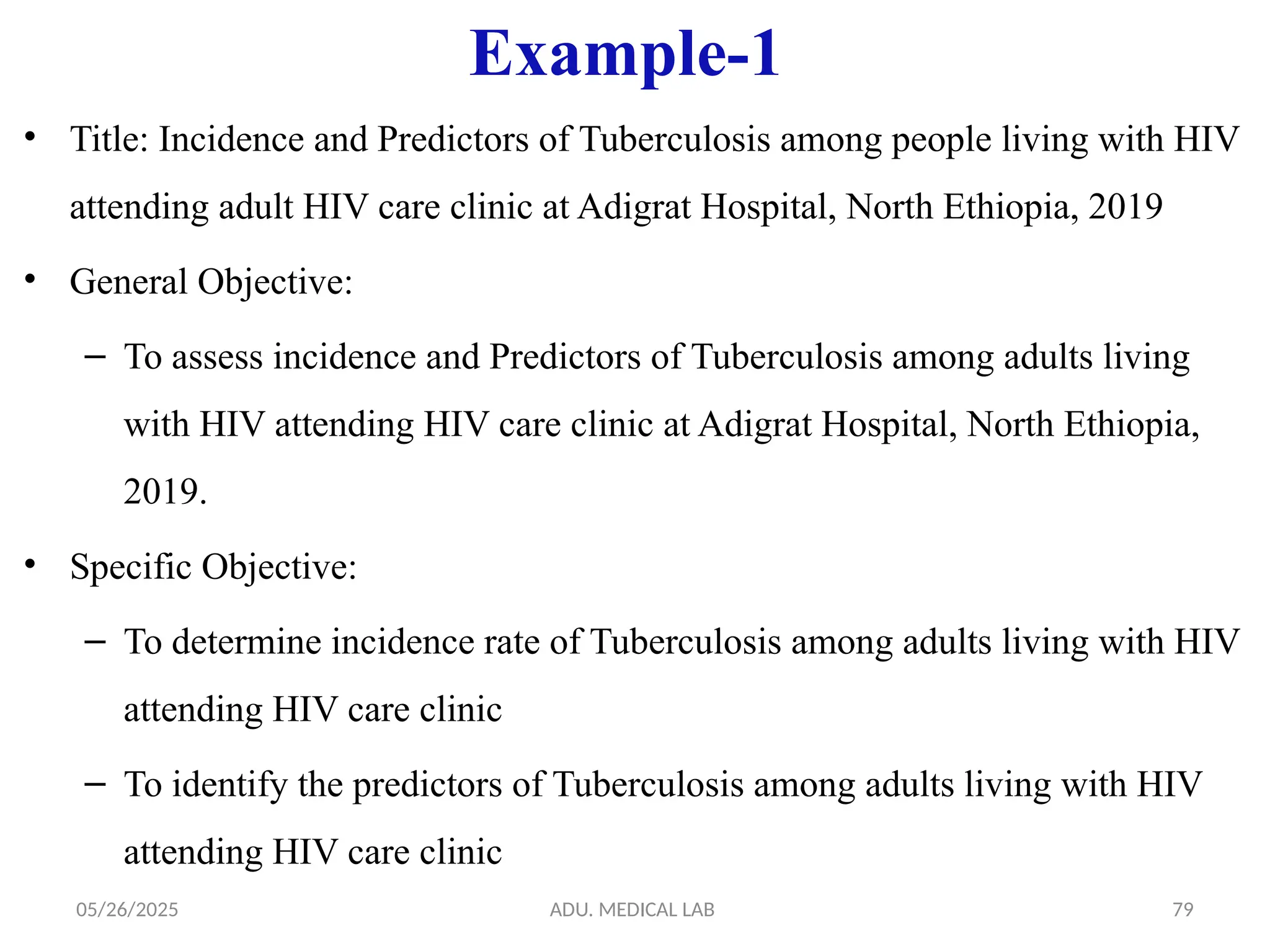 05/26/2025 ADU. MEDICAL LAB 79
Example-1
• Title: Incidence and Predictors of Tuberculosis among people living with HIV
attending adult HIV care clinic at Adigrat Hospital, North Ethiopia, 2019
• General Objective:
– To assess incidence and Predictors of Tuberculosis among adults living
with HIV attending HIV care clinic at Adigrat Hospital, North Ethiopia,
2019.
• Specific Objective:
– To determine incidence rate of Tuberculosis among adults living with HIV
attending HIV care clinic
– To identify the predictors of Tuberculosis among adults living with HIV
attending HIV care clinic
 