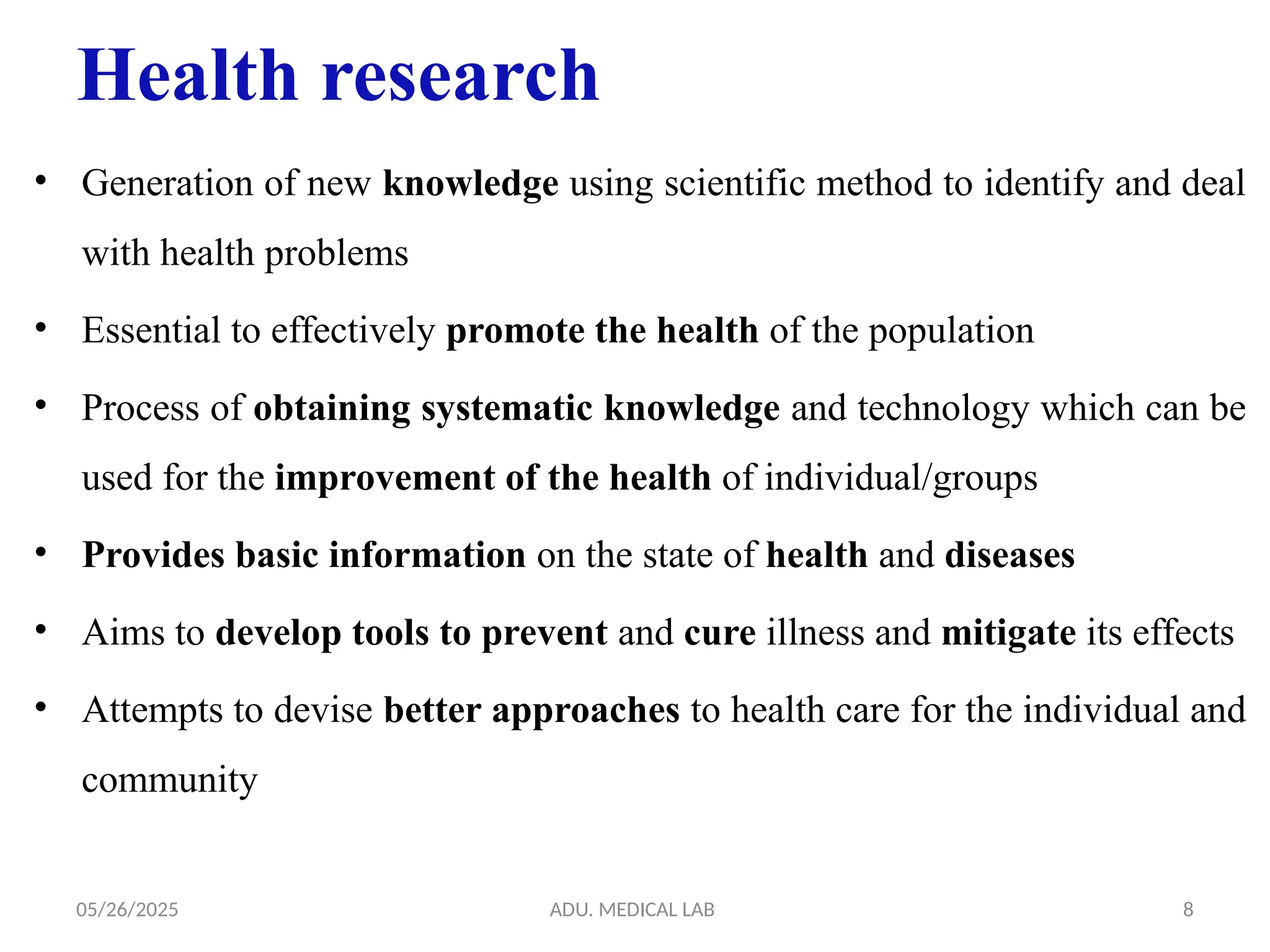 05/26/2025 ADU. MEDICAL LAB 8
Health research
• Generation of new knowledge using scientific method to identify and deal
with health problems
• Essential to effectively promote the health of the population
• Process of obtaining systematic knowledge and technology which can be
used for the improvement of the health of individual/groups
• Provides basic information on the state of health and diseases
• Aims to develop tools to prevent and cure illness and mitigate its effects
• Attempts to devise better approaches to health care for the individual and
community
 
