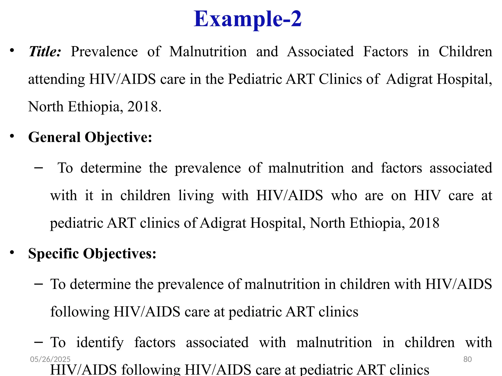 05/26/2025 80
Example-2
• Title: Prevalence of Malnutrition and Associated Factors in Children
attending HIV/AIDS care in the Pediatric ART Clinics of Adigrat Hospital,
North Ethiopia, 2018.
• General Objective:
– To determine the prevalence of malnutrition and factors associated
with it in children living with HIV/AIDS who are on HIV care at
pediatric ART clinics of Adigrat Hospital, North Ethiopia, 2018
• Specific Objectives:
– To determine the prevalence of malnutrition in children with HIV/AIDS
following HIV/AIDS care at pediatric ART clinics
– To identify factors associated with malnutrition in children with
HIV/AIDS following HIV/AIDS care at pediatric ART clinics
 