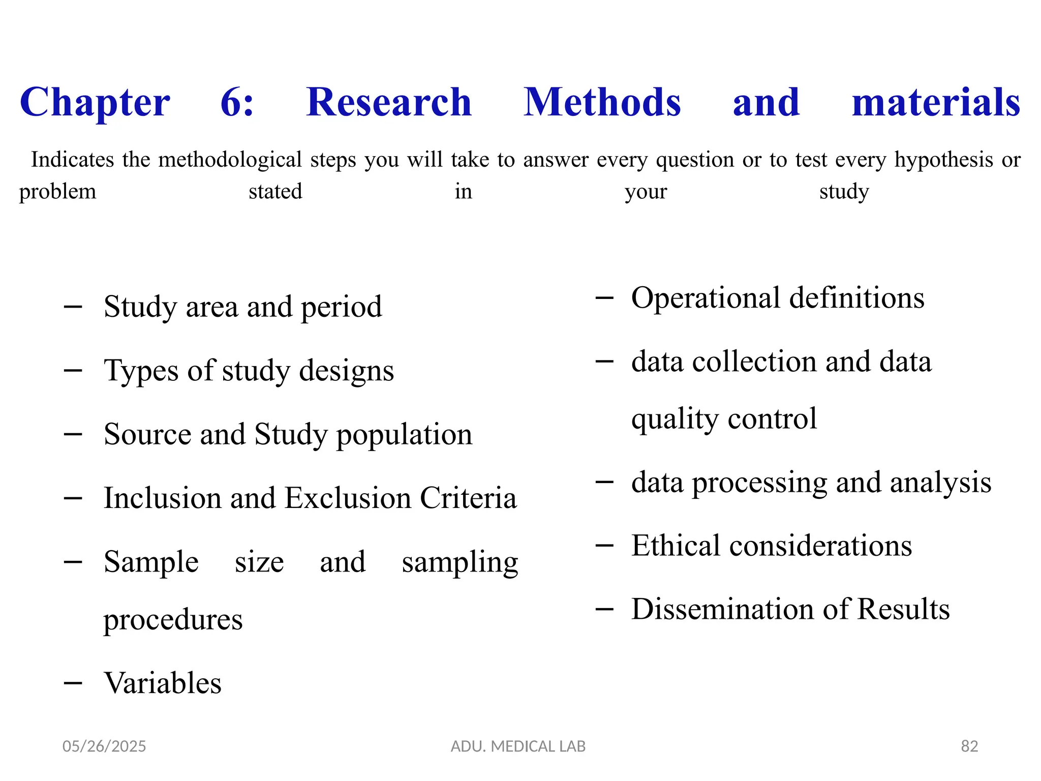 05/26/2025 ADU. MEDICAL LAB 82
Chapter 6: Research Methods and materials
Indicates the methodological steps you will take to answer every question or to test every hypothesis or
problem stated in your study
– Study area and period
– Types of study designs
– Source and Study population
– Inclusion and Exclusion Criteria
– Sample size and sampling
procedures
– Variables
– Operational definitions
– data collection and data
quality control
– data processing and analysis
– Ethical considerations
– Dissemination of Results
 