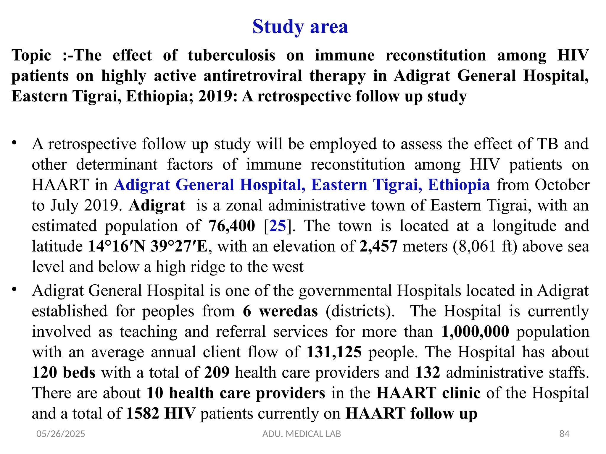 05/26/2025 ADU. MEDICAL LAB 84
Study area
Topic :-The effect of tuberculosis on immune reconstitution among HIV
patients on highly active antiretroviral therapy in Adigrat General Hospital,
Eastern Tigrai, Ethiopia; 2019: A retrospective follow up study
• A retrospective follow up study will be employed to assess the effect of TB and
other determinant factors of immune reconstitution among HIV patients on
HAART in Adigrat General Hospital, Eastern Tigrai, Ethiopia from October
to July 2019. Adigrat is a zonal administrative town of Eastern Tigrai, with an
estimated population of 76,400 [25]. The town is located at a longitude and
latitude 14°16′N 39°27′E, with an elevation of 2,457 meters (8,061 ft) above sea
level and below a high ridge to the west
• Adigrat General Hospital is one of the governmental Hospitals located in Adigrat
established for peoples from 6 weredas (districts). The Hospital is currently
involved as teaching and referral services for more than 1,000,000 population
with an average annual client flow of 131,125 people. The Hospital has about
120 beds with a total of 209 health care providers and 132 administrative staffs.
There are about 10 health care providers in the HAART clinic of the Hospital
and a total of 1582 HIV patients currently on HAART follow up
 