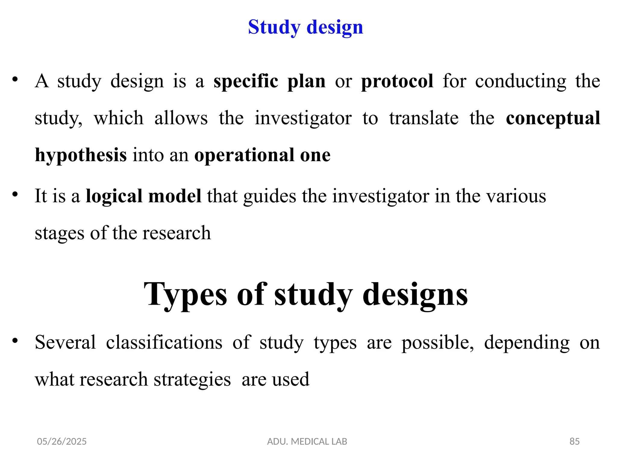 05/26/2025 ADU. MEDICAL LAB 85
Study design
• A study design is a specific plan or protocol for conducting the
study, which allows the investigator to translate the conceptual
hypothesis into an operational one
• It is a logical model that guides the investigator in the various
stages of the research
Types of study designs
• Several classifications of study types are possible, depending on
what research strategies are used
 