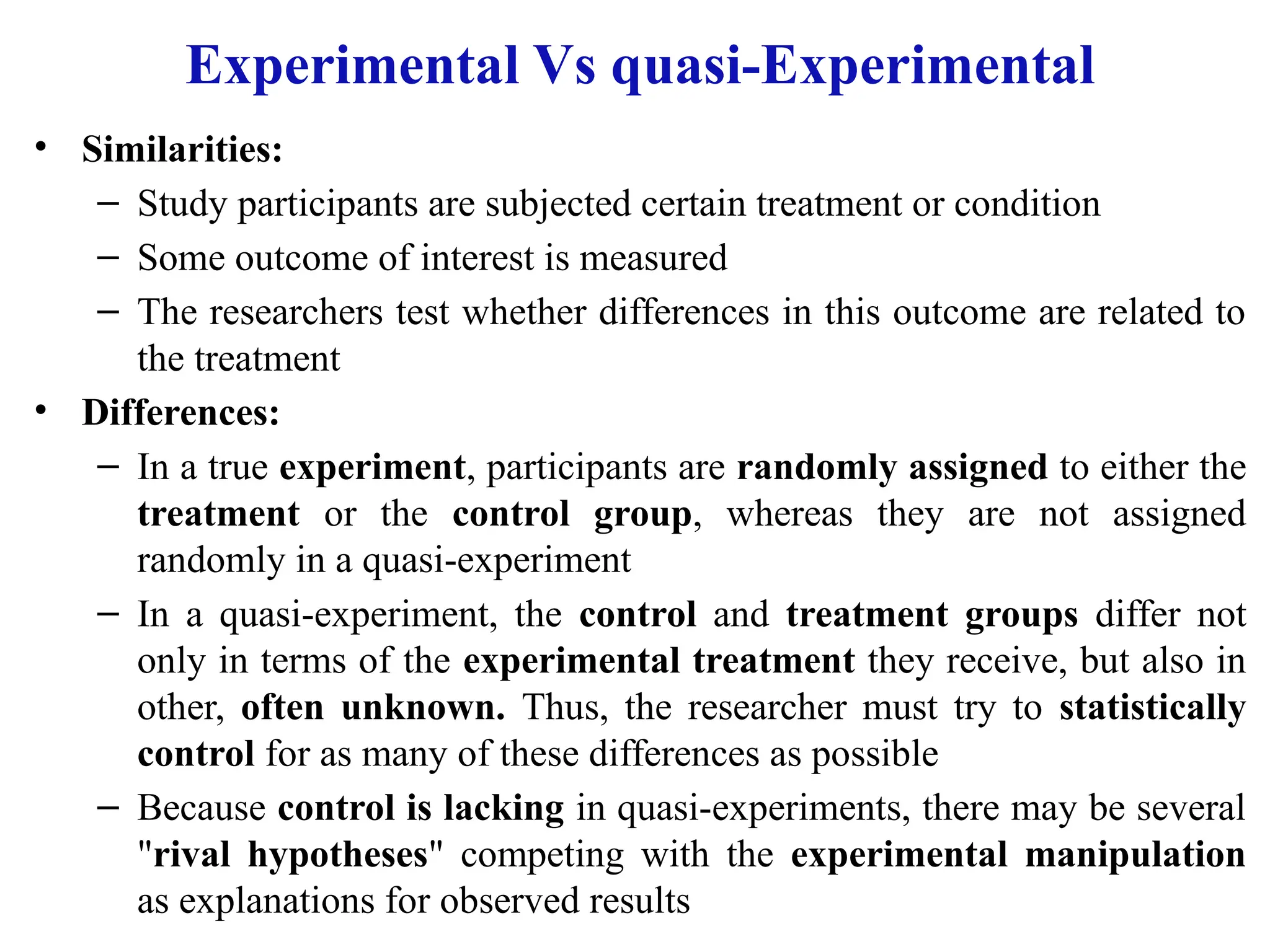 Experimental Vs quasi-Experimental
• Similarities:
– Study participants are subjected certain treatment or condition
– Some outcome of interest is measured
– The researchers test whether differences in this outcome are related to
the treatment
• Differences:
– In a true experiment, participants are randomly assigned to either the
treatment or the control group, whereas they are not assigned
randomly in a quasi-experiment
– In a quasi-experiment, the control and treatment groups differ not
only in terms of the experimental treatment they receive, but also in
other, often unknown. Thus, the researcher must try to statistically
control for as many of these differences as possible
– Because control is lacking in quasi-experiments, there may be several
"rival hypotheses" competing with the experimental manipulation
as explanations for observed results
 